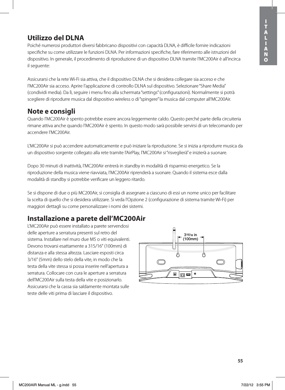 55Utilizzo del DLNAPoiché numerosi produttori diversi fabbricano dispositivi con capacità DLNA, è diﬃcile fornire indicazioni speciﬁche su come utilizzare le funzioni DLNA. Per informazioni speciﬁche, fare riferimento alle istruzioni del dispositivo. In generale, il procedimento di riproduzione di un dispositivo DLNA tramite l’MC200Air è all’incirca il seguente:Assicurarsi che la rete Wi-Fi sia attiva, che il dispositivo DLNA che si desidera collegare sia acceso e che l’MC200Air sia acceso. Aprire l’applicazione di controllo DLNA sul dispositivo. Selezionare “Share Media” (condividi media). Da lì, seguire i menu ﬁno alla schermata “settings” (conﬁgurazioni). Normalmente si potrà scegliere di riprodurre musica dal dispositivo wireless o di “spingere” la musica dal computer all’MC200Air.Note e consigliQuando l’MC200Air è spento potrebbe essere ancora leggermente caldo. Questo perché parte della circuiteria rimane attiva anche quando l’MC200Air è spento. In questo modo sarà possibile servirsi di un telecomando per accendere l’MC200Air.L’MC200Air si può accendere automaticamente e può iniziare la riproduzione. Se si inizia a riprodurre musica da un dispositivo sorgente collegato alla rete tramite l’AirPlay, l’MC200Air si “risveglierà” e inizierà a suonare.Dopo 30 minuti di inattività, l’MC200Air entrerà in standby in modalità di risparmio energetico. Se la riproduzione della musica viene riavviata, l’MC200Air riprenderà a suonare. Quando il sistema esce dalla modalità di standby si potrebbe veriﬁcare un leggero ritardo.Se si dispone di due o più MC200Air, si consiglia di assegnare a ciascuno di essi un nome unico per facilitare la scelta di quello che si desidera utilizzare. Si veda l’Opzione 2 (conﬁgurazione di sistema tramite Wi-Fi) per maggiori dettagli su come personalizzare i nomi dei sistemi.Installazione a parete dell’MC200AirL’MC200Air può essere installato a parete servendosi delle aperture a serratura presenti sul retro del sistema. Installare nel muro due M5 o viti equivalenti. Devono trovarsi esattamente a 315/16“ (100mm) di distanza e alla stessa altezza. Lasciare esposti circa 3/16“ (5mm) dello stelo della vite, in modo che la testa della vite stessa si possa inserire nell’apertura a serratura. Collocare con cura le aperture a serratura dell’MC200Air sulla testa della vite e posizionarlo. Assicurarsi che la cassa sia saldamente montata sulle teste delle viti prima di lasciare il dispositivo. 315/16 in(100mm)ITALIANOMC200AIR Manual ML - g.indd   55 7/22/12   3:55 PM