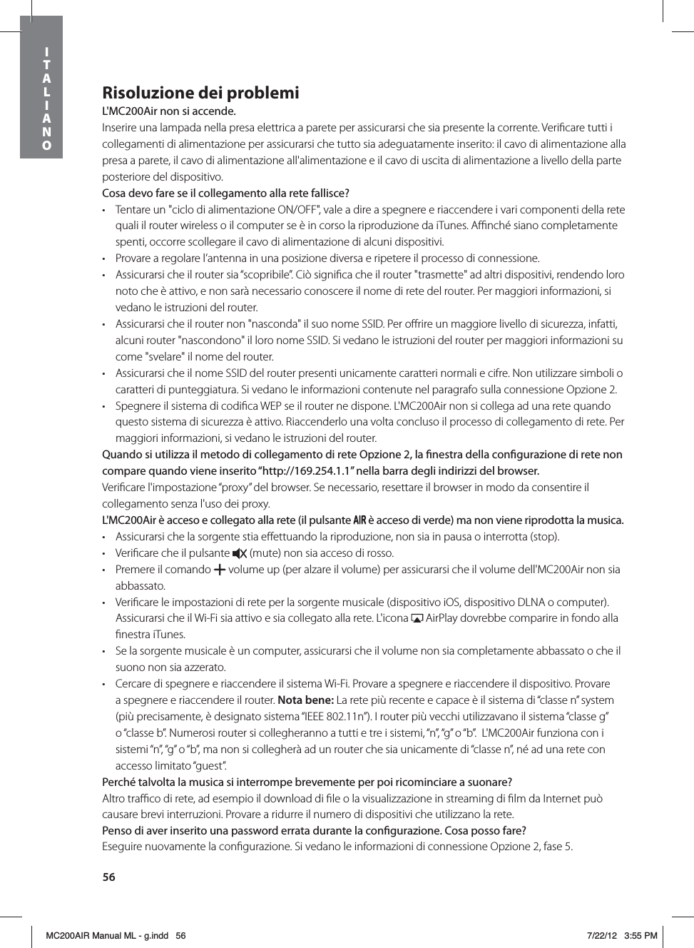 56Risoluzione dei problemiL&apos;MC200Air non si accende.Inserire una lampada nella presa elettrica a parete per assicurarsi che sia presente la corrente. Veriﬁcare tutti i collegamenti di alimentazione per assicurarsi che tutto sia adeguatamente inserito: il cavo di alimentazione alla presa a parete, il cavo di alimentazione all&apos;alimentazione e il cavo di uscita di alimentazione a livello della parte posteriore del dispositivo. Cosa devo fare se il collegamento alla rete fallisce?t Tentare un &quot;ciclo di alimentazione ON/OFF&quot;, vale a dire a spegnere e riaccendere i vari componenti della rete quali il router wireless o il computer se è in corso la riproduzione da iTunes. Aﬃnché siano completamente spenti, occorre scollegare il cavo di alimentazione di alcuni dispositivi.   t Provare a regolare l’antenna in una posizione diversa e ripetere il processo di connessione.t Assicurarsi che il router sia “scopribile”. Ciò signiﬁca che il router &quot;trasmette&quot; ad altri dispositivi, rendendo loro noto che è attivo, e non sarà necessario conoscere il nome di rete del router. Per maggiori informazioni, si vedano le istruzioni del router.t Assicurarsi che il router non &quot;nasconda&quot; il suo nome SSID. Per oﬀrire un maggiore livello di sicurezza, infatti, alcuni router &quot;nascondono&quot; il loro nome SSID. Si vedano le istruzioni del router per maggiori informazioni su come &quot;svelare&quot; il nome del router. t Assicurarsi che il nome SSID del router presenti unicamente caratteri normali e cifre. Non utilizzare simboli o caratteri di punteggiatura. Si vedano le informazioni contenute nel paragrafo sulla connessione Opzione 2. t Spegnere il sistema di codiﬁca WEP se il router ne dispone. L&apos;MC200Air non si collega ad una rete quando questo sistema di sicurezza è attivo. Riaccenderlo una volta concluso il processo di collegamento di rete. Per maggiori informazioni, si vedano le istruzioni del router.Quando si utilizza il metodo di collegamento di rete Opzione 2, la nestra della congurazione di rete non compare quando viene inserito “http://169.254.1.1” nella barra degli indirizzi del browser.Veriﬁcare l&apos;impostazione “proxy” del browser. Se necessario, resettare il browser in modo da consentire il collegamento senza l&apos;uso dei proxy.L&apos;MC200Air è acceso e collegato alla rete (il pulsante   è acceso di verde) ma non viene riprodotta la musica.t Assicurarsi che la sorgente stia eﬀettuando la riproduzione, non sia in pausa o interrotta (stop). t Veriﬁcare che il pulsante   (mute) non sia acceso di rosso. t Premere il comando   volume up (per alzare il volume) per assicurarsi che il volume dell&apos;MC200Air non sia abbassato.t Veriﬁcare le impostazioni di rete per la sorgente musicale (dispositivo iOS, dispositivo DLNA o computer). Assicurarsi che il Wi-Fi sia attivo e sia collegato alla rete. L&apos;icona   AirPlay dovrebbe comparire in fondo alla ﬁnestra iTunes. t Se la sorgente musicale è un computer, assicurarsi che il volume non sia completamente abbassato o che il suono non sia azzerato.t Cercare di spegnere e riaccendere il sistema Wi-Fi. Provare a spegnere e riaccendere il dispositivo. Provare a spegnere e riaccendere il router. Nota bene: La rete più recente e capace è il sistema di “classe n” system (più precisamente, è designato sistema “IEEE 802.11n”). I router più vecchi utilizzavano il sistema “classe g” o “classe b”. Numerosi router si collegheranno a tutti e tre i sistemi, “n”, “g” o “b”.  L&apos;MC200Air funziona con i sistemi “n”, “g” o “b”, ma non si collegherà ad un router che sia unicamente di “classe n”, né ad una rete con accesso limitato “guest”.Perché talvolta la musica si interrompe brevemente per poi ricominciare a suonare?Altro traﬃco di rete, ad esempio il download di ﬁle o la visualizzazione in streaming di ﬁlm da Internet può causare brevi interruzioni. Provare a ridurre il numero di dispositivi che utilizzano la rete.Penso di aver inserito una password errata durante la congurazione. Cosa posso fare?Eseguire nuovamente la conﬁgurazione. Si vedano le informazioni di connessione Opzione 2, fase 5.ITALIANOMC200AIR Manual ML - g.indd   56 7/22/12   3:55 PM