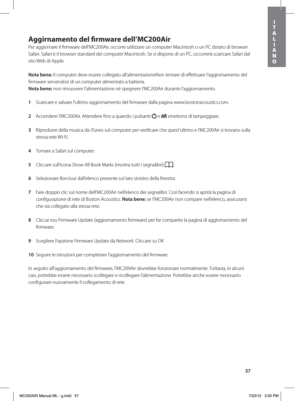 57Aggirnamento del rmware dell’MC200Air Per aggiornare il ﬁrmware dell’MC200Air, occorre utilizzare un computer Macintosh o un PC dotato di browser Safari. Safari è il browser standard dei computer Macintosh. Se si dispone di un PC, occorrerà scaricare Safari dal sito Web di Apple. Nota bene: il computer deve essere collegato all’alimentazioneNon tentare di eﬀettuare l’aggiornamento del ﬁrmware servendosi di un computer alimentato a batteria.Nota bene: non rimuovere l’alimentazione né spegnere l’MC200Air durante l’aggiornamento. 1  Scaricare e salvare l’ultimo aggiornamento del ﬁrmware dalla pagina www.bostonacoustics.com. 2  Accendere l’MC200Air. Attendere ﬁno a quando i pulsanti   e   smettono di lampeggiare. 3  Riprodurre della musica da iTunes sul computer per veriﬁcare che quest’ultimo e l’MC200Air si trovano sulla stessa rete Wi-Fi. 4  Tornare a Safari sul computer.  5  Cliccare sull’icona Show All Book Marks (mostra tutti i segnalibri)  . 6  Selezionare BonJour dall’elenco presente sul lato sinistro della ﬁnestra. 7  Fare doppio clic sul nome dell’MC200Air nell’elenco dei segnalibri. Così facendo si aprirà la pagina di conﬁgurazione di rete di Boston Acoustics. Nota bene: se l’MC200Air non compare nell’elenco, assicurarsi che sia collegato alla stessa rete. 8  Cliccar esu Firmware Update (aggiornamento ﬁrmware) per far comparire la pagina di aggiornamento del ﬁrmware. 9  Scegliere l’opzione Firmware Update da Network. Cliccare su OK 10  Seguire le istruzioni per completare l’aggiornamento del ﬁrmware In seguito all’aggiornamento del ﬁrmware, l’MC200Air dovrebbe funzionare normalmente. Tuttavia, in alcuni casi, potrebbe essere necessario scollegare e ricollegare l’alimentazione. Potrebbe anche essere necessario conﬁgurare nuovamente il collegamento di rete.ITALIANOMC200AIR Manual ML - g.indd   57 7/22/12   3:55 PM
