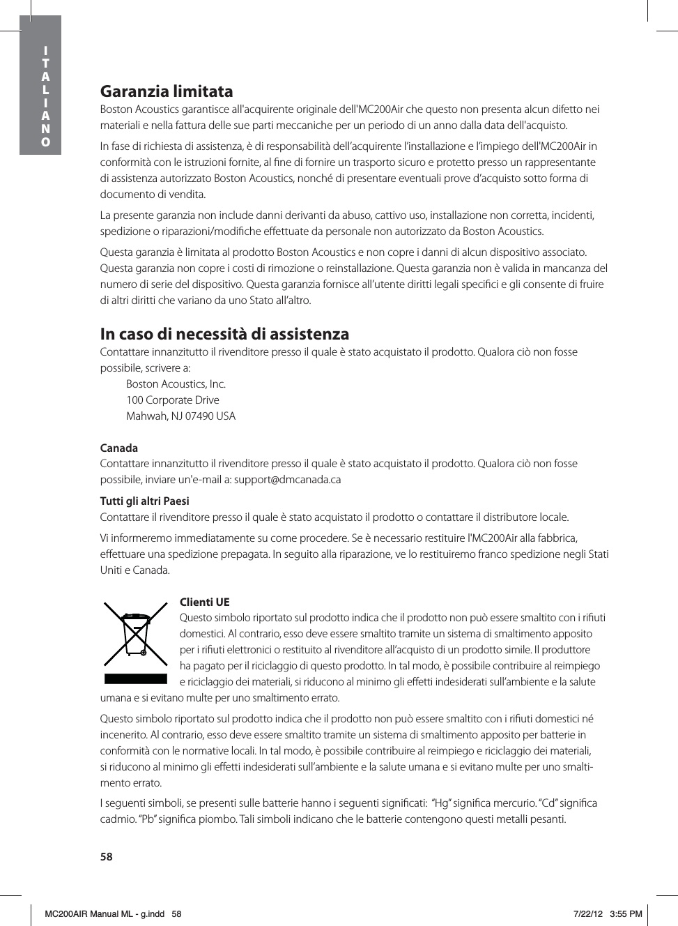 58Garanzia limitataBoston Acoustics garantisce all&apos;acquirente originale dell&apos;MC200Air che questo non presenta alcun difetto nei materiali e nella fattura delle sue parti meccaniche per un periodo di un anno dalla data dell&apos;acquisto. In fase di richiesta di assistenza, è di responsabilità dell’acquirente l’installazione e l’impiego dell&apos;MC200Air in conformità con le istruzioni fornite, al ﬁne di fornire un trasporto sicuro e protetto presso un rappresentante di assistenza autorizzato Boston Acoustics, nonché di presentare eventuali prove d’acquisto sotto forma di documento di vendita.La presente garanzia non include danni derivanti da abuso, cattivo uso, installazione non corretta, incidenti, spedizione o riparazioni/modiﬁche eﬀettuate da personale non autorizzato da Boston Acoustics.Questa garanzia è limitata al prodotto Boston Acoustics e non copre i danni di alcun dispositivo associato. Questa garanzia non copre i costi di rimozione o reinstallazione. Questa garanzia non è valida in mancanza del numero di serie del dispositivo. Questa garanzia fornisce all’utente diritti legali speciﬁci e gli consente di fruire di altri diritti che variano da uno Stato all’altro.In caso di necessità di assistenzaContattare innanzitutto il rivenditore presso il quale è stato acquistato il prodotto. Qualora ciò non fosse possibile, scrivere a:  Boston Acoustics, Inc.  100 Corporate Drive  Mahwah, NJ 07490 USACanadaContattare innanzitutto il rivenditore presso il quale è stato acquistato il prodotto. Qualora ciò non fosse possibile, inviare un&apos;e-mail a: support@dmcanada.caTutti gli altri PaesiContattare il rivenditore presso il quale è stato acquistato il prodotto o contattare il distributore locale. Vi informeremo immediatamente su come procedere. Se è necessario restituire l&apos;MC200Air alla fabbrica, eﬀettuare una spedizione prepagata. In seguito alla riparazione, ve lo restituiremo franco spedizione negli Stati Uniti e Canada.Clienti UEQuesto simbolo riportato sul prodotto indica che il prodotto non può essere smaltito con i riﬁuti domestici. Al contrario, esso deve essere smaltito tramite un sistema di smaltimento apposito per i riﬁuti elettronici o restituito al rivenditore all’acquisto di un prodotto simile. Il produttore ha pagato per il riciclaggio di questo prodotto. In tal modo, è possibile contribuire al reimpiego e riciclaggio dei materiali, si riducono al minimo gli eﬀetti indesiderati sull’ambiente e la salute umana e si evitano multe per uno smaltimento errato.Questo simbolo riportato sul prodotto indica che il prodotto non può essere smaltito con i riﬁuti domestici né incenerito. Al contrario, esso deve essere smaltito tramite un sistema di smaltimento apposito per batterie in conformità con le normative locali. In tal modo, è possibile contribuire al reimpiego e riciclaggio dei materiali,  si riducono al minimo gli eﬀetti indesiderati sull’ambiente e la salute umana e si evitano multe per uno smalti-mento errato.I seguenti simboli, se presenti sulle batterie hanno i seguenti signiﬁcati:  “Hg” signiﬁca mercurio. “Cd” signiﬁca  cadmio. “Pb” signiﬁca piombo. Tali simboli indicano che le batterie contengono questi metalli pesanti. ITALIANOMC200AIR Manual ML - g.indd   58 7/22/12   3:55 PM