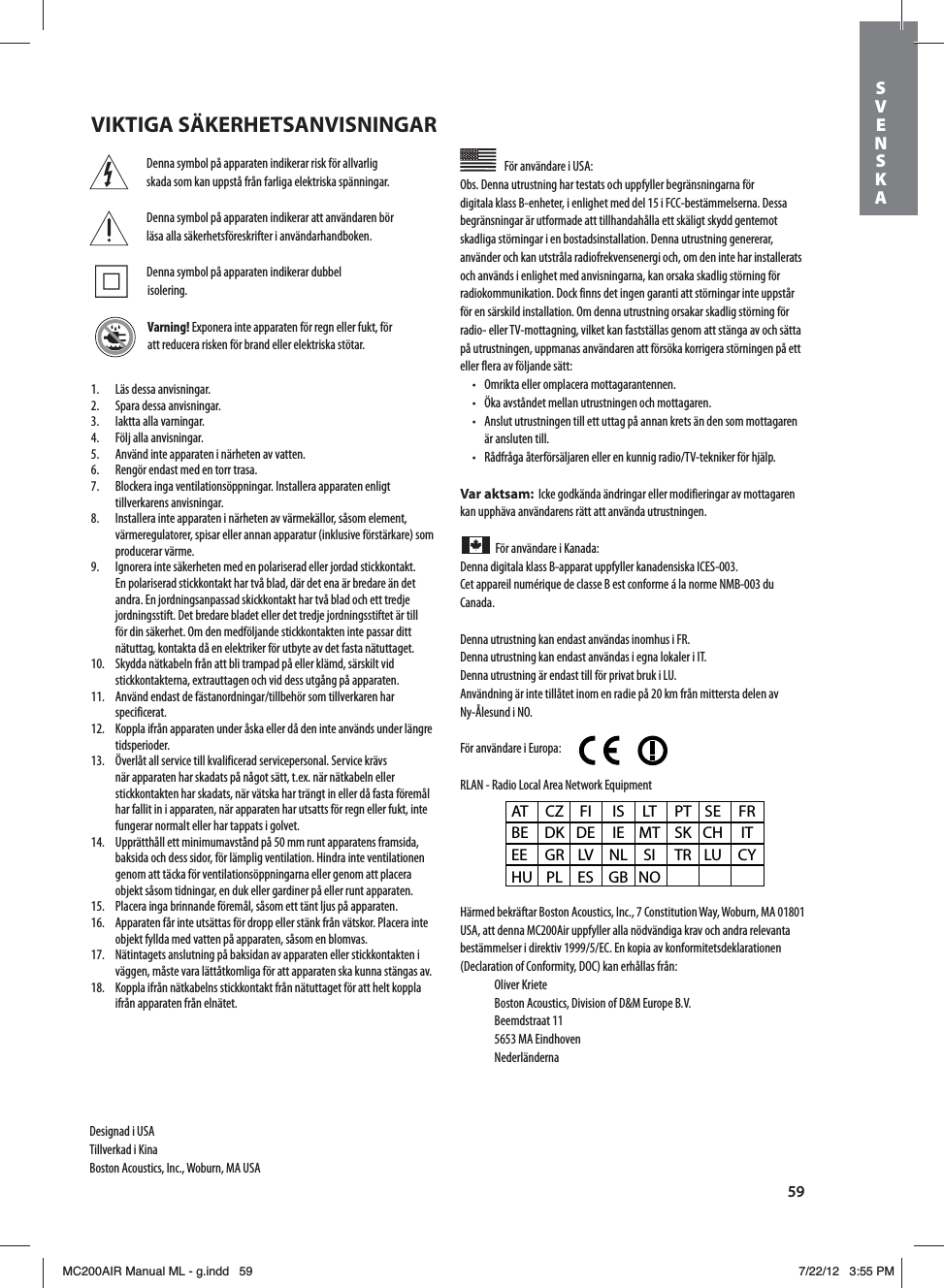 59Denna symbol på apparaten indikerar risk för allvarlig skada som kan uppstå från farliga elektriska spänningar.Denna symbol på apparaten indikerar att användaren bör läsa alla säkerhetsföreskrifter i användarhandboken.  Denna symbol på apparaten indikerar dubbel  isolering.Varning! Exponera inte apparaten för regn eller fukt, för att reducera risken för brand eller elektriska stötar.För användare i USA: Obs. Denna utrustning har testats och uppfyller begränsningarna för digitala klass B-enheter, i enlighet med del 15 i FCC-bestämmelserna. Dessa begränsningar är utformade att tillhandahålla ett skäligt skydd gentemot skadliga störningar i en bostadsinstallation. Denna utrustning genererar, använder och kan utstråla radiofrekvensenergi och, om den inte har installerats och används i enlighet med anvisningarna, kan orsaka skadlig störning för radiokommunikation. Dock finns det ingen garanti att störningar inte uppstår för en särskild installation. Om denna utrustning orsakar skadlig störning för SBEJPFMMFS57NPUUBHOJOHWJMLFULBOGBTUTUÊMMBTHFOPNBUUTUÊOHBBWPDITÊUUBpå utrustningen, uppmanas användaren att försöka korrigera störningen på ett eller flera av följande sätt:t 0NSJLUBFMMFSPNQMBDFSBNPUUBHBSBOUFOOFOt ½LBBWTUÌOEFUNFMMBOVUSVTUOJOHFOPDINPUUBHBSFOt &quot;OTMVUVUSVTUOJOHFOUJMMFUUVUUBHQÌBOOBOLSFUTÊOEFOTPNNPUUBHBSFOär ansluten till.t 3ÌEGSÌHBÌUFSGÚSTÊMKBSFOFMMFSFOLVOOJHSBEJP57UFLOJLFSGÚSIKÊMQVar aktsam:  Icke godkända ändringar eller modifieringar av mottagaren kan upphäva användarens rätt att använda utrustningen.För användare i Kanada: Denna digitala klass B-apparat uppfyller kanadensiska ICES-003.Cet appareil numérique de classe B est conforme á la norme NMB-003 du Canada.Denna utrustning kan endast användas inomhus i FR.Denna utrustning kan endast användas i egna lokaler i IT.Denna utrustning är endast till för privat bruk i LU.Användning är inte tillåtet inom en radie på 20 km från mittersta delen av Ny-Ålesund i NO.För användare i Europa:        RLAN - Radio Local Area Network EquipmentHärmed bekräftar Boston Acoustics, Inc., 7 Constitution Way, Woburn, MA 01801 USA, att denna MC200Air uppfyller alla nödvändiga krav och andra relevanta CFTUÊNNFMTFSJEJSFLUJW&amp;$&amp;OLPQJBBWLPOGPSNJUFUTEFLMBSBUJPOFO(Declaration of Conformity, DOC) kan erhållas från: Oliver Kriete #PTUPO&quot;DPVTUJDT%JWJTJPOPG%.&amp;VSPQF#7 Beemdstraat 11  5653 MA Eindhoven NederländernaAT CZ FI  IS LT PT SE FR BE DK DE IE MT SK CH  IT EE GR LV NL SI  TR LU CY HU PL ES  GB NO1.  Läs dessa anvisningar.2.  Spara dessa anvisningar.3.  Iaktta alla varningar.4.  Följ alla anvisningar.5.  Använd inte apparaten i närheten av vatten.6.  Rengör endast med en torr trasa.7.  Blockera inga ventilationsöppningar. Installera apparaten enligt tillverkarens anvisningar.8.  Installera inte apparaten i närheten av värmekällor, såsom element, värmeregulatorer, spisar eller annan apparatur (inklusive förstärkare) som producerar värme.9.  Ignorera inte säkerheten med en polariserad eller jordad stickkontakt. En polariserad stickkontakt har två blad, där det ena är bredare än det andra. En jordningsanpassad skickkontakt har två blad och ett tredje jordningsstift. Det bredare bladet eller det tredje jordningsstiftet är till för din säkerhet. Om den medföljande stickkontakten inte passar ditt nätuttag, kontakta då en elektriker för utbyte av det fasta nätuttaget.10.  Skydda nätkabeln från att bli trampad på eller klämd, särskilt vid stickkontakterna, extrauttagen och vid dess utgång på apparaten. &quot;OWÊOEFOEBTUEFGÊTUBOPSEOJOHBSUJMMCFIÚSTPNUJMMWFSLBSFOIBSspecificerat.12.  Koppla ifrån apparaten under åska eller då den inte används under längre tidsperioder. ½WFSMÌUBMMTFSWJDFUJMMLWBMJGJDFSBETFSWJDFQFSTPOBM4FSWJDFLSÊWTnär apparaten har skadats på något sätt, t.ex. när nätkabeln eller stickkontakten har skadats, när vätska har trängt in eller då fasta föremål har fallit in i apparaten, när apparaten har utsatts för regn eller fukt, inte fungerar normalt eller har tappats i golvet.14.  Upprätthåll ett minimumavstånd på 50 mm runt apparatens framsida, baksida och dess sidor, för lämplig ventilation. Hindra inte ventilationen genom att täcka för ventilationsöppningarna eller genom att placera objekt såsom tidningar, en duk eller gardiner på eller runt apparaten.15.  Placera inga brinnande föremål, såsom ett tänt ljus på apparaten.  16.  Apparaten får inte utsättas för dropp eller stänk från vätskor. Placera inte objekt fyllda med vatten på apparaten, såsom en blomvas.17.  Nätintagets anslutning på baksidan av apparaten eller stickkontakten i väggen, måste vara lättåtkomliga för att apparaten ska kunna stängas av.18.  Koppla ifrån nätkabelns stickkontakt från nätuttaget för att helt koppla ifrån apparaten från elnätet.Designad i USATillverkad i KinaBoston Acoustics, Inc., Woburn, MA USAVIKTIGA SÄKERHETSANVISNINGARSVENSKAMC200AIR Manual ML - g.indd   59 7/22/12   3:55 PM