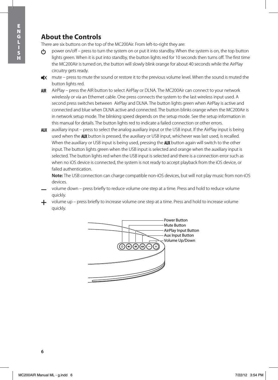 6About the ControlsThere are six buttons on the top of the MC200Air. From left-to-right they are:   power on/oﬀ – press to turn the system on or put it into standby. When the system is on, the top button lights green. When it is put into standby, the button lights red for 10 seconds then turns oﬀ. The ﬁrst time the MC200Air is turned on, the button will slowly blink orange for about 40 seconds while the AirPlay circuitry gets ready.  mute – press to mute the sound or restore it to the previous volume level. When the sound is muted the button lights red.   AirPlay – press the AIR button to select AirPlay or DLNA. The MC200Air can connect to your network wirelessly or via an Ethernet cable. One press connects the system to the last wireless input used. A second press switches between  AirPlay and DLNA. The button lights green when AirPlay is active and connected and blue when DLNA active and connected. The button blinks orange when the MC200Air is in network setup mode. The blinking speed depends on the setup mode. See the setup information in this manual for details. The button lights red to indicate a failed connection or other errors.  auxiliary input – press to select the analog auxiliary input or the USB input. If the AirPlay input is being used when the   button is pressed, the auxiliary or USB input, whichever was last used, is recalled. When the auxiliary or USB input is being used, pressing the   button again will switch to the other input. The button lights green when the USB input is selected and orange when the auxiliary input is selected. The button lights red when the USB input is selected and there is a connection error such as when no iOS device is connected, the system is not ready to accept playback from the iOS device, or failed authentication. Note: The USB connection can charge compatible non-iOS devices, but will not play music from non-iOS devices.  volume down – press brieﬂy to reduce volume one step at a time. Press and hold to reduce volume quickly.   volume up – press brieﬂy to increase volume one step at a time. Press and hold to increase volume quickly. Power ButtonMute ButtonAirPlay Input ButtonAux Input ButtonVolume Up/DownENGLISHMC200AIR Manual ML - g.indd   6 7/22/12   3:54 PM