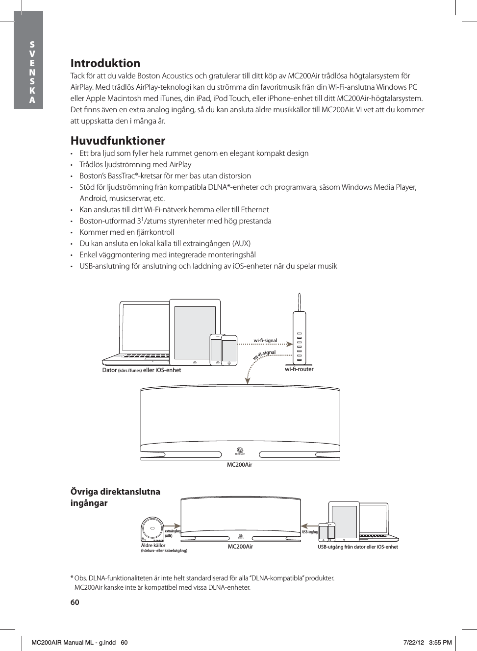 60IntroduktionTack för att du valde Boston Acoustics och gratulerar till ditt köp av MC200Air trådlösa högtalarsystem för AirPlay. Med trådlös AirPlay-teknologi kan du strömma din favoritmusik från din Wi-Fi-anslutna Windows PC eller Apple Macintosh med iTunes, din iPad, iPod Touch, eller iPhone-enhet till ditt MC200Air-högtalarsystem. Det ﬁnns även en extra analog ingång, så du kan ansluta äldre musikkällor till MC200Air. Vi vet att du kommer att uppskatta den i många år.Huvudfunktionert Ett bra ljud som fyller hela rummet genom en elegant kompakt designt Trådlös ljudströmning med AirPlayt Boston’s BassTrac®-kretsar för mer bas utan distorsiont Stöd för ljudströmning från kompatibla DLNA*-enheter och programvara, såsom Windows Media Player, Android, musicservrar, etc.t Kan anslutas till ditt Wi-Fi-nätverk hemma eller till Ethernett Boston-utformad 31/2tums styrenheter med hög prestandat Kommer med en ärrkontrollt Du kan ansluta en lokal källa till extraingången (AUX)  t Enkel väggmontering med integrerade monteringshålt USB-anslutning för anslutning och laddning av iOS-enheter när du spelar musikMC200Airwi--routerwi-fi-signalwi-fi-signalMC200AirÄldre källor(hörlurs- eller kabelutgång)USB-ingångextraingång (AUX)Dator (körs iTunes) eller iOS-enhetUSB-utgång från dator eller iOS-enhetÖvriga direktanslutna ingångar* Obs. DLNA-funktionaliteten är inte helt standardiserad för alla “DLNA-kompatibla” produkter.    MC200Air kanske inte är kompatibel med vissa DLNA-enheter.SVENSKAMC200AIR Manual ML - g.indd   60 7/22/12   3:55 PM