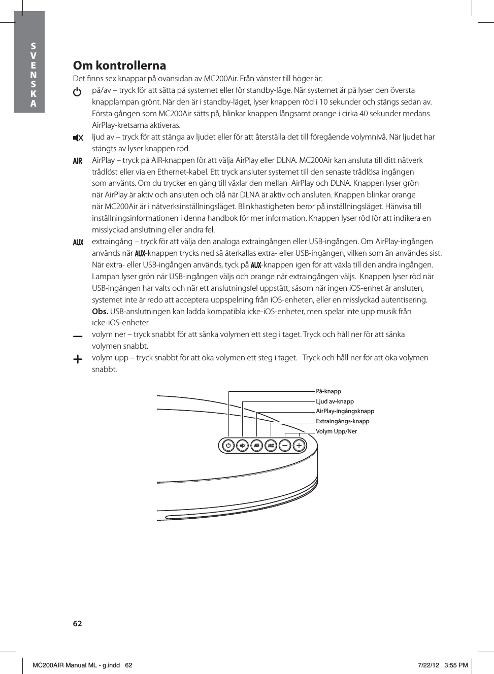 62Om kontrollernaDet ﬁnns sex knappar på ovansidan av MC200Air. Från vänster till höger är:   på/av – tryck för att sätta på systemet eller för standby-läge. När systemet är på lyser den översta knapplampan grönt. När den är i standby-läget, lyser knappen röd i 10 sekunder och stängs sedan av. Första gången som MC200Air sätts på, blinkar knappen långsamt orange i cirka 40 sekunder medans AirPlay-kretsarna aktiveras.  ljud av – tryck för att stänga av ljudet eller för att återställa det till föregående volymnivå. När ljudet har stängts av lyser knappen röd.   AirPlay – tryck på AIR-knappen för att välja AirPlay eller DLNA. MC200Air kan ansluta till ditt nätverk trådlöst eller via en Ethernet-kabel. Ett tryck ansluter systemet till den senaste trådlösa ingången som använts. Om du trycker en gång till växlar den mellan  AirPlay och DLNA. Knappen lyser grön när AirPlay är aktiv och ansluten och blå när DLNA är aktiv och ansluten. Knappen blinkar orange när MC200Air är i nätverksinställningsläget. Blinkhastigheten beror på inställningsläget. Hänvisa till inställningsinformationen i denna handbok för mer information. Knappen lyser röd för att indikera en misslyckad anslutning eller andra fel.  extraingång – tryck för att välja den analoga extraingången eller USB-ingången. Om AirPlay-ingången används när  -knappen trycks ned så återkallas extra- eller USB-ingången, vilken som än användes sist.   När extra- eller USB-ingången används, tyck på  -knappen igen för att växla till den andra ingången.  Lampan lyser grön när USB-ingången väljs och orange när extraingången väljs.  Knappen lyser röd när USB-ingången har valts och när ett anslutningsfel uppstått, såsom när ingen iOS-enhet är ansluten, systemet inte är redo att acceptera uppspelning från iOS-enheten, eller en misslyckad autentisering. Obs. USB-anslutningen kan ladda kompatibla icke-iOS-enheter, men spelar inte upp musik från  icke-iOS-enheter.  volym ner – tryck snabbt för att sänka volymen ett steg i taget. Tryck och håll ner för att sänka  volymen snabbt.   volym upp – tryck snabbt för att öka volymen ett steg i taget.   Tryck och håll ner för att öka volymen snabbt. På-knappLjud av-knappAirPlay-ingångsknappExtraingångs-knappVolym Upp/NerSVENSKAMC200AIR Manual ML - g.indd   62 7/22/12   3:55 PM