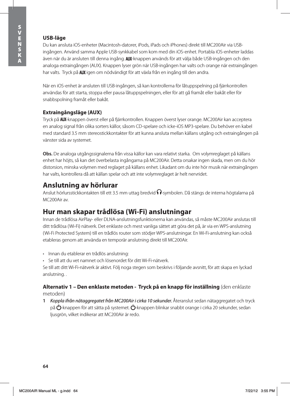 64USB-lägeDu kan ansluta iOS-enheter (Macintosh-datorer, iPods, iPads och iPhones) direkt till MC200Air via USB-ingången. Använd samma Apple USB-synkkabel som kom med din iOS-enhet. Portabla iOS-enheter laddas även när du är ansluten till denna ingång.  -knappen används för att välja både USB-ingången och den analoga extraingången (AUX). Knappen lyser grön när USB-ingången har valts och orange när extraingången har valts.  Tryck på   igen om nödvändigt för att växla från en ingång till den andra.När en iOS-enhet är ansluten till USB-ingången, så kan kontrollerna för låtuppspelning på ärrkontrollen användas för att starta, stoppa eller pausa låtuppspelningen, eller för att gå framåt eller bakåt eller för snabbspolning framåt eller bakåt. Extraingångsläge (AUX)Tryck på  -knappen överst eller på ärrkontrollen. Knappen överst lyser orange. MC200Air kan acceptera en analog signal från olika sorters källor, såsom CD-spelare och icke-iOS MP3-spelare. Du behöver en kabel med standard 3.5 mm stereostickkontakter för att kunna ansluta mellan källans utgång och extraingången på vänster sida av systemet.  Obs. De analoga utgångssignalerna från vissa källor kan vara relativt starka.  Om volymreglaget på källans enhet har höjts, så kan det överbelasta ingångarna på MC200Air. Detta orsakar ingen skada, men om du hör distorsion, minska volymen med reglaget på källans enhet. Likadant om du inte hör musik när extraingången har valts, kontrollera då att källan spelar och att inte volymreglaget är helt nervridet.Anslutning av hörlurarAnslut hörlursstickkontakten till ett 3.5 mm uttag bredvid  -symbolen. Då stängs de interna högtalarna på MC200Air av. Hur man skapar trådlösa (Wi-Fi) anslutningarInnan de trådlösa AirPlay- eller DLNA-anslutningsfunktionerna kan användas, så måste MC200Air anslutas till ditt trådlösa (Wi-Fi) nätverk. Det enklaste och mest vanliga sättet att göra det på, är via en WPS-anslutning (Wi-Fi Protected System) till en trådlös router som stödjer WPS-anslutningar. En Wi-Fi-anslutning kan också etableras genom att använda en temporär anslutning direkt till MC200Air.t Innan du etablerar en trådlös anslutning:t Se till att du vet namnet och lösenordet för ditt Wi-Fi-nätverk.Se till att ditt Wi-Fi-nätverk är aktivt. Följ noga stegen som beskrivs i följande avsnitt, för att skapa en lyckad anslutning. .  Alternativ 1 – Den enklaste metoden -  Tryck på en knapp för inställning (den enklaste metoden)1  Koppla ifrån nätaggregatet från MC200Air i cirka 10 sekunder. Återanslut sedan nätaggregatet och tryck på  -knappen för att sätta på systemet.  -knappen blinkar snabbt orange i cirka 20 sekunder, sedan ljusgrön, vilket indikerar att MC200Air är redo.SVENSKAMC200AIR Manual ML - g.indd   64 7/22/12   3:55 PM