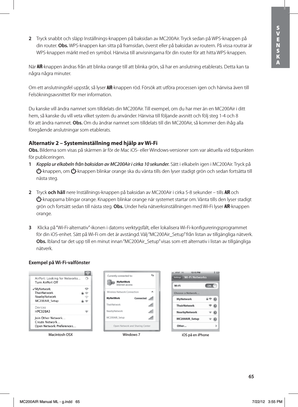 652  Tryck snabbt och släpp Inställnings-knappen på baksidan av MC200Air. Tryck sedan på WPS-knappen på din router. Obs. WPS-knappen kan sitta på framsidan, överst eller på baksidan av routern. På vissa routrar är WPS-knappen märkt med en symbol. Hänvisa till anvisningarna för din router för att hitta WPS-knappen.När  -knappen ändras från att blinka orange till att blinka grön, så har en anslutning etablerats. Detta kan ta några några minuter. Om ett anslutningsfel uppstår, så lyser  -knappen röd. Försök att utföra processen igen och hänvisa även till Felsökningsavsnittet för mer information.Du kanske vill ändra namnet som tilldelats din MC200Air. Till exempel, om du har mer än en MC200Air i ditt hem, så kanske du vill veta vilket system du använder. Hänvisa till följande avsnitt och följ steg 1-4 och 8 för att ändra namnet. Obs. Om du ändrar namnet som tilldelats till din MC200Air, så kommer den ihåg alla föregående anslutningar som etablerats. Alternativ 2 – Systeminställning med hjälp av Wi-Fi Obs. Bilderna som visas på skärmen är för de Mac iOS- eller Windows-versioner som var aktuella vid tidpunkten för publiceringen.1  Koppla ur elkabeln från baksidan av MC200Air i cirka 10 sekunder. Sätt i elkabeln igen i MC200Air. Tryck på -knappen, om  -knappen blinkar orange ska du vänta tills den lyser stadigt grön och sedan fortsätta till nästa steg.2  Tryck och håll nere Inställnings-knappen på baksidan av MC200Air i cirka 5-8 sekunder – tills   och  -knapparna blingar orange. Knappen blinkar orange när systemet startar om. Vänta tills den lyser stadigt grön och fortsätt sedan till nästa steg. Obs. Under hela nätverksinställningen med Wi-Fi lyser  -knappen orange.3   Klicka på “Wi-Fi-alternativ”-ikonen i datorns verktygsfält, eller lokalisera Wi-Fi-konﬁgureringsprogrammet för din iOS-enhet. Sätt på Wi-Fi om det är avstängd. Välj “MC200Air_Setup” från listan av tillgängliga nätverk.Obs. Ibland tar det upp till en minut innan “MC200Air_Setup” visas som ett alternativ i listan av tillgängliga nätverk.Exempel på Wi-Fi-valfönster Macintosh OSX Windows 7 iOS på en iPhoneSVENSKAMC200AIR Manual ML - g.indd   65 7/22/12   3:55 PM