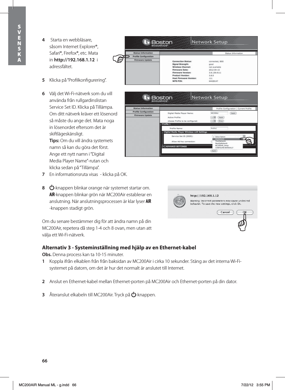 664   Starta en webbläsare, såsom Internet Explorer®, Safari®, Firefox®, etc. Mata in http://192.168.1.12  i adressfältet.5  Klicka på “Proﬁlkonﬁgurering”.6  Välj det Wi-Fi-nätverk som du vill använda från rullgardinslistan Service Set ID. Klicka på Tillämpa. Om ditt nätverk kräver ett lösenord så måste du ange det. Mata noga in lösenordet eftersom det är skiftlägeskänsligt. Tips: Om du vill ändra systemets namn så kan du göra det först. Ange ett nytt namn i “Digital Media Player Name”-rutan och klicka sedan på “Tillämpa”. 7  En informationsruta visas  - klicka på OK.8  -knappen blinkar orange när systemet startar om. -knappen blinkar grön när MC200Air establerar en anslutning. När anslutningsprocessen är klar lyser -knappen stadigt grön.Om du senare bestämmer dig för att ändra namn på din MC200Air, repetera då steg 1-4 och 8 ovan, men utan att välja ett Wi-Fi-nätverk.Alternativ 3 - Systeminställning med hjälp av en Ethernet-kabel Obs. Denna process kan ta 10-15 minuter. 1  Koppla ifrån elkablen från från baksidan av MC200Air i cirka 10 sekunder. Stäng av det interna Wi-Fi-systemet på datorn, om det är hur det normalt är anslutet till Internet.2  Anslut en Ethernet-kabel mellan Ethernet-porten på MC200Air och Ethernet-porten på din dator.3  Återanslut elkabeln till MC200Air. Tryck på  -knappen.  SVENSKAMC200AIR Manual ML - g.indd   66 7/22/12   3:55 PM