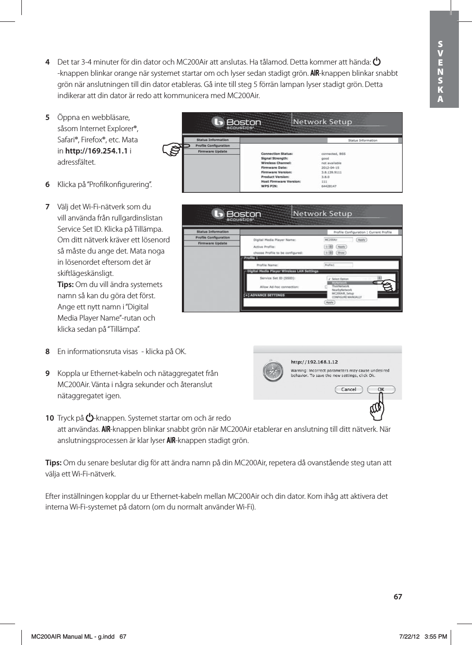 674  Det tar 3-4 minuter för din dator och MC200Air att anslutas. Ha tålamod. Detta kommer att hända: -knappen blinkar orange när systemet startar om och lyser sedan stadigt grön.  -knappen blinkar snabbt grön när anslutningen till din dator etableras. Gå inte till steg 5 förrän lampan lyser stadigt grön. Detta indikerar att din dator är redo att kommunicera med MC200Air.5  Öppna en webbläsare, såsom Internet Explorer®, Safari®, Firefox®, etc. Mata in http://169.254.1.1 i adressfältet.6  Klicka på “Proﬁlkonﬁgurering”.7  Välj det Wi-Fi-nätverk som du vill använda från rullgardinslistan Service Set ID. Klicka på Tillämpa. Om ditt nätverk kräver ett lösenord så måste du ange det. Mata noga in lösenordet eftersom det är skiftlägeskänsligt. Tips: Om du vill ändra systemets namn så kan du göra det först. Ange ett nytt namn i “Digital Media Player Name”-rutan och klicka sedan på “Tillämpa”. 8  En informationsruta visas  - klicka på OK.9  Koppla ur Ethernet-kabeln och nätaggregatet från MC200Air. Vänta i några sekunder och återanslut nätaggregatet igen.  10  Tryck på  -knappen. Systemet startar om och är redo att användas.  -knappen blinkar snabbt grön när MC200Air etablerar en anslutning till ditt nätverk. När anslutningsprocessen är klar lyser  -knappen stadigt grön.Tips: Om du senare beslutar dig för att ändra namn på din MC200Air, repetera då ovanstående steg utan att välja ett Wi-Fi-nätverk.Efter inställningen kopplar du ur Ethernet-kabeln mellan MC200Air och din dator. Kom ihåg att aktivera det interna Wi-Fi-systemet på datorn (om du normalt använder Wi-Fi).SVENSKAMC200AIR Manual ML - g.indd   67 7/22/12   3:55 PM