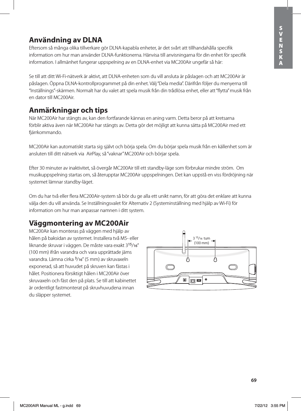 69Användning av DLNAEftersom så många olika tillverkare gör DLNA-kapabla enheter, är det svårt att tillhandahålla speciﬁk information om hur man använder DLNA-funktionerna. Hänvisa till anvisningarna för din enhet för speciﬁk information. I allmänhet fungerar uppspelning av en DLNA-enhet via MC200Air ungefär så här:Se till att ditt Wi-Fi-nätverk är aktivt, att DLNA-enheten som du vill ansluta är påslagen och att MC200Air är påslagen. Öppna DLNA-kontrollprogrammet på din enhet. Välj “Dela media”. Därifrån följer du menyerna till “Inställnings”-skärmen. Normalt har du valet att spela musik från din trådlösa enhet, eller att “ﬂytta” musik från en dator till MC200Air.Anmärkningar och tipsNär MC200Air har stängts av, kan den fortfarande kännas en aning varm. Detta beror på att kretsarna förblir aktiva även när MC200Air har stängts av. Detta gör det möjligt att kunna sätta på MC200Air med ett ärrkommando.MC200Air kan automatiskt starta sig självt och börja spela. Om du börjar spela musik från en källenhet som är ansluten till ditt nätverk via  AirPlay, så “vaknar” MC200Air och börjar spela.Efter 30 minuter av inaktivitet, så övergår MC200Air till ett standby-läge som förbrukar mindre ström.  Om musikuppspelning startas om, så återupptar MC200Air uppspelningen. Det kan uppstå en viss fördröjning när systemet lämnar standby-läget.Om du har två eller ﬂera MC200Air-system så bör du ge alla ett unikt namn, för att göra det enklare att kunna välja den du vill använda. Se Inställningsvalet för Alternativ 2 (Systeminställning med hjälp av Wi-Fi) för information om hur man anpassar namnen i ditt system.Väggmontering av MC200AirMC200Air kan monteras på väggen med hjälp av hålen på baksidan av systemet. Installera två M5- eller liknande skruvar i väggen. De måste vara exakt 315/16“ (100 mm) ifrån varandra och vara upprättade jäms varandra. Lämna cirka 3/16“ (5 mm) av skruvaxeln exponerad, så att huvudet på skruven kan fästas i hålet. Positionera försiktigt hålen i MC200Air över skruvaxeln och fäst den på plats. Se till att kabinettet är ordentligt fastmonterat på skruvhuvudena innan du släpper systemet.315/16 in(100mm)3 15/16  tum(100 mm) SVENSKAMC200AIR Manual ML - g.indd   69 7/22/12   3:55 PM