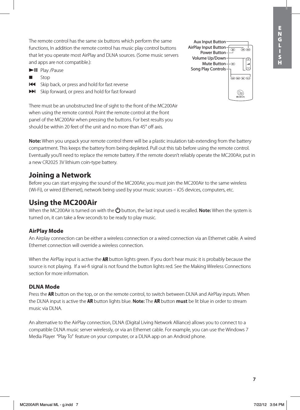 7The remote control has the same six buttons which perform the same functions, In addition the remote control has music play control buttons that let you operate most AirPlay and DLNA sources. (Some music servers and apps are not compatible.): /, Play /Pause. Stop{  Skip back, or press and hold for fast reverse}  Skip forward, or press and hold for fast forwardThere must be an unobstructed line of sight to the front of the MC200Air when using the remote control. Point the remote control at the front panel of the MC200Air when pressing the buttons. For best results you should be within 20 feet of the unit and no more than 45° oﬀ axis. Note: When you unpack your remote control there will be a plastic insulation tab extending from the battery compartment. This keeps the battery from being depleted. Pull out this tab before using the remote control. Eventually you’ll need to replace the remote battery. If the remote doesn’t reliably operate the MC200Air, put in a new CR2025 3V lithium coin-type battery.Joining a NetworkBefore you can start enjoying the sound of the MC200Air, you must join the MC200Air to the same wireless (Wi-Fi), or wired (Ethernet), network being used by your music sources – iOS devices, computers, etc. Using the MC200AirWhen the MC200Air is turned on with the   button, the last input used is recalled. Note: When the system is turned on, it can take a few seconds to be ready to play music. AirPlay ModeAn Airplay connection can be either a wireless connection or a wired connection via an Ethernet cable. A wired Ethernet connection will override a wireless connection. When the AirPlay input is active the   button lights green. If you don’t hear music it is probably because the source is not playing.  If a wi-ﬁ signal is not found the button lights red. See the Making Wireless Connections section for more information.DLNA ModePress the   button on the top, or on the remote control, to switch between DLNA and AirPlay inputs. When the DLNA input is active the   button lights blue. Note: The   button must be lit blue in order to stream music via DLNA.An alternative to the AirPlay connection, DLNA (Digital Living Network Alliance) allows you to connect to a compatible DLNA music server wirelessly, or via an Ethernet cable. For example, you can use the Windows 7 Media Player  “Play To”  feature on your computer, or a DLNA app on an Android phone. Aux Input ButtonAirPlay Input ButtonPower ButtonVolume Up/DownMute ButtonSong Play ControlsENGLISHMC200AIR Manual ML - g.indd   7 7/22/12   3:54 PM