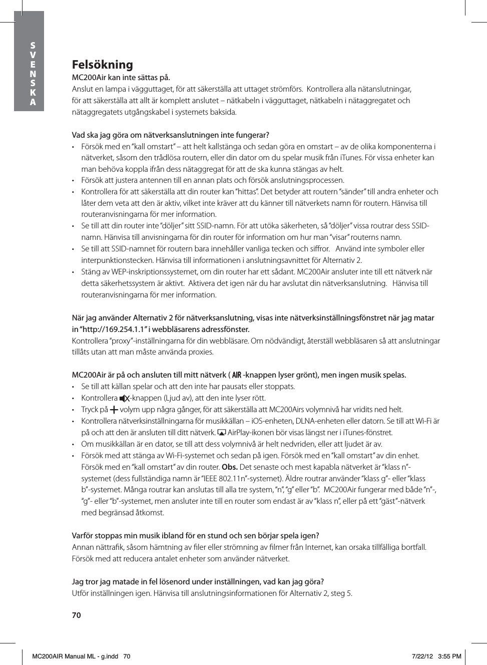70FelsökningMC200Air kan inte sättas på.Anslut en lampa i vägguttaget, för att säkerställa att uttaget strömförs.  Kontrollera alla nätanslutningar, för att säkerställa att allt är komplett anslutet – nätkabeln i vägguttaget, nätkabeln i nätaggregatet och nätaggregatets utgångskabel i systemets baksida.  Vad ska jag göra om nätverksanslutningen inte fungerar?t Försök med en “kall omstart” – att helt kallstänga och sedan göra en omstart – av de olika komponenterna i nätverket, såsom den trådlösa routern, eller din dator om du spelar musik från iTunes. För vissa enheter kan man behöva koppla ifrån dess nätaggregat för att de ska kunna stängas av helt.   t Försök att justera antennen till en annan plats och försök anslutningsprocessen.t Kontrollera för att säkerställa att din router kan “hittas”. Det betyder att routern “sänder” till andra enheter och låter dem veta att den är aktiv, vilket inte kräver att du känner till nätverkets namn för routern. Hänvisa till routeranvisningarna för mer information.t Se till att din router inte “döljer” sitt SSID-namn. För att utöka säkerheten, så “döljer” vissa routrar dess SSID-namn. Hänvisa till anvisningarna för din router för information om hur man “visar” routerns namn. t Se till att SSID-namnet för routern bara innehåller vanliga tecken och siﬀror.   Använd inte symboler eller interpunktionstecken. Hänvisa till informationen i anslutningsavnittet för Alternativ 2. t Stäng av WEP-inskriptionssystemet, om din router har ett sådant. MC200Air ansluter inte till ett nätverk när detta säkerhetssystem är aktivt.  Aktivera det igen när du har avslutat din nätverksanslutning.   Hänvisa till routeranvisningarna för mer information.När jag använder Alternativ 2 för nätverksanslutning, visas inte nätverksinställningsfönstret när jag matar in “http://169.254.1.1” i webbläsarens adressfönster.Kontrollera “proxy”-inställningarna för din webbläsare. Om nödvändigt, återställ webbläsaren så att anslutningar tillåts utan att man måste använda proxies.MC200Air är på och ansluten till mitt nätverk (  -knappen lyser grönt), men ingen musik spelas.t Se till att källan spelar och att den inte har pausats eller stoppats. t Kontrollera  -knappen (Ljud av), att den inte lyser rött. t Tryck på   volym upp några gånger, för att säkerställa att MC200Airs volymnivå har vridits ned helt.t Kontrollera nätverksinställningarna för musikkällan – iOS-enheten, DLNA-enheten eller datorn. Se till att Wi-Fi är på och att den är ansluten till ditt nätverk.   AirPlay-ikonen bör visas längst ner i iTunes-fönstret. t Om musikkällan är en dator, se till att dess volymnivå är helt nedvriden, eller att ljudet är av.t Försök med att stänga av Wi-Fi-systemet och sedan på igen. Försök med en “kall omstart” av din enhet. Försök med en “kall omstart” av din router. Obs. Det senaste och mest kapabla nätverket är “klass n”-systemet (dess fullständiga namn är “IEEE 802.11n”-systemet). Äldre routrar använder “klass g”- eller “klass b”-systemet. Många routrar kan anslutas till alla tre system, “n”, “g” eller “b”.  MC200Air fungerar med både “n”-, “g”- eller “b”-systemet, men ansluter inte till en router som endast är av “klass n”, eller på ett “gäst”-nätverk med begränsad åtkomst.Varför stoppas min musik ibland för en stund och sen börjar spela igen?Annan nättraﬁk, såsom hämtning av ﬁler eller strömning av ﬁlmer från Internet, kan orsaka tillfälliga bortfall. Försök med att reducera antalet enheter som använder nätverket.Jag tror jag matade in fel lösenord under inställningen, vad kan jag göra?Utför inställningen igen. Hänvisa till anslutningsinformationen för Alternativ 2, steg 5.SVENSKAMC200AIR Manual ML - g.indd   70 7/22/12   3:55 PM