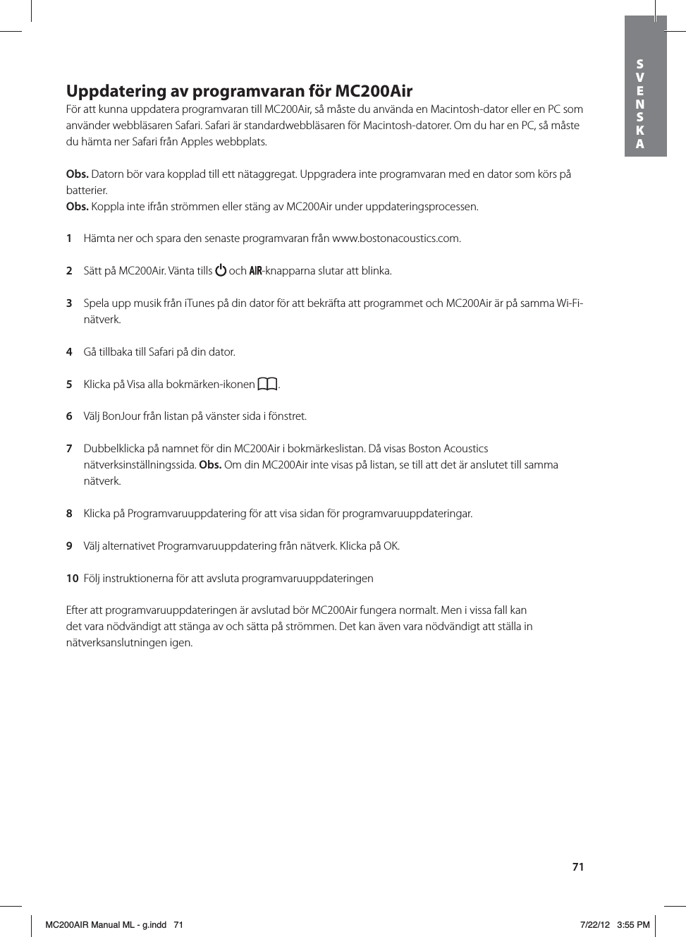 71Uppdatering av programvaran för MC200Air För att kunna uppdatera programvaran till MC200Air, så måste du använda en Macintosh-dator eller en PC som använder webbläsaren Safari. Safari är standardwebbläsaren för Macintosh-datorer. Om du har en PC, så måste du hämta ner Safari från Apples webbplats. Obs. Datorn bör vara kopplad till ett nätaggregat. Uppgradera inte programvaran med en dator som körs på batterier. Obs. Koppla inte ifrån strömmen eller stäng av MC200Air under uppdateringsprocessen. 1  Hämta ner och spara den senaste programvaran från www.bostonacoustics.com. 2  Sätt på MC200Air. Vänta tills   och  -knapparna slutar att blinka. 3  Spela upp musik från iTunes på din dator för att bekräfta att programmet och MC200Air är på samma Wi-Fi-nätverk. 4  Gå tillbaka till Safari på din dator.  5  Klicka på Visa alla bokmärken-ikonen  . 6  Välj BonJour från listan på vänster sida i fönstret. 7  Dubbelklicka på namnet för din MC200Air i bokmärkeslistan. Då visas Boston Acoustics nätverksinställningssida. Obs. Om din MC200Air inte visas på listan, se till att det är anslutet till samma nätverk. 8  Klicka på Programvaruuppdatering för att visa sidan för programvaruuppdateringar. 9  Välj alternativet Programvaruuppdatering från nätverk. Klicka på OK. 10  Följ instruktionerna för att avsluta programvaruuppdateringenEfter att programvaruuppdateringen är avslutad bör MC200Air fungera normalt. Men i vissa fall kan det vara nödvändigt att stänga av och sätta på strömmen. Det kan även vara nödvändigt att ställa in nätverksanslutningen igen.SVENSKAMC200AIR Manual ML - g.indd   71 7/22/12   3:55 PM
