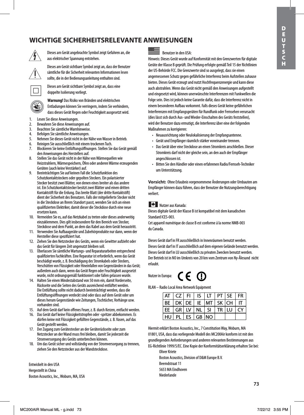 73Dieses am Gerät angebrachte Symbol zeigt Gefahren an, die aus elektrischer Spannung entstehen.Dieses am Gerät sichtbare Symbol zeigt an, dass der Benutzer sämtliche für die Sicherheit relevanten Informationen lesen sollte, die in der Bedienungsanleitung enthalten sind. Dieses am Gerät sichtbare Symbol zeigt an, dass eine doppelte Isolierung vorliegt.Warnung! Das Risiko von Bränden und elektrischen Entladungen können Sie verringern, indem Sie verhindern, dass dieses Gerät Regen oder Feuchtigkeit ausgesetzt wird.Benutzer in den USA: Hinweis: Dieses Gerät wurde auf Konformität mit den Grenzwerten für digitale Geräte der KlasseB geprüft. Die Prüfung erfolgte gemäß Teil15 der Richtlinien der US-BehördeFCC. Die Grenzwerte sind so ausgelegt, dass sie einen angemessenen Schutz gegen gefährliche Interferenz beim Aufstellen zuhause bieten. Dieses Gerät erzeugt und nutzt Hochfrequenzenergie und kann diese auch abstrahlen. Wenn das Gerät nicht gemäß den Anweisungen aufgestellt und eingesetzt wird, können unerwünschte Interferenzen mit Funkwellen die Folge sein. Dies ist jedoch keine Garantie dafür, dass die Interferenz nicht in einem besonderen Aufbau vorkommt. Falls dieses Gerät keine gefährlichen Interferenzen mit Empfangsgeräten für Rundfunk oder Fernsehen verursacht (dies lässt sich durch Aus- und Wieder-Einschalten des Geräts feststellen), wird der Benutzer dazu ermutigt, die Interferenz über eine der folgenden Maßnahmen zu korrigieren:t /FVBVTSJDIUVOHPEFS/FVMPLBMJTJFSVOHEFS&amp;NQGBOHTBOUFOOFt (FSÊUVOE&amp;NQGÊOHFSSÊVNMJDITUÊSLFSWPOFJOBOEFSUSFOOFOt %BT(FSÊUàCFSFJOF4UFDLEPTFBOFJOFO4USPNLSFJTBOTDIMJFFO%JFTFSStromkreis darf nicht der gleiche sein, an den auch der Empfänger angeschlossen ist.t #JUUFO4JFEFO)ÊOEMFSPEFSFJOFOFSGBISFOFO3BEJP&apos;FSOTFI5FDIOJLFSum Unterstützung.Vorsicht:  Ohne Erlaubnis vorgenommene Änderungen oder Umbauten am Empfänger können dazu führen, dass der Benutzer die Nutzungsberechtigung verliert.Nutzer aus Kanada: Dieses digitale Gerät der KlasseB ist kompatibel mit dem kanadischen  Standard ICES-003.Cet appareil numérique de classe B est conforme á la norme NMB-003  du Canada.Dieses Gerät darf in FR ausschließlich in Innenräumen benutzt werden.Dieses Gerät darf in IT ausschließlich auf dem eigenen Gelände benutzt werden.Dieses Gerät darf in LU ausschließlich zu privaten Zwecken benutzt werden.Der Betrieb ist in NO im Umkreis von 20km vom Zentrum von Ny-Ålesund  nicht erlaubt.Nutzer in Europa:        RLAN – Radio Local Area Network EquipmentHiermit erklärt Boston Acoustics, Inc., 7 Constitution Way, Woburn, MA 01801, USA, dass das vorliegende Modell des MC200Air konform ist mit den grundlegenden Anforderungen und anderen relevanten Bestimmungen aus &amp;(3JDIUMJOJF&amp;$&amp;JOF,PQJFEFS,POGPSNJUÊUTFSLMÊSVOHFSIBMUFO4JFCFJ Oliver Kriete #PTUPO&quot;DPVTUJDT%JWJTJPOPG%.&amp;VSPQF#7 Beemdstraat 11  5653 MA Eindhoven NiederlandeAT CZ FI  IS LT PT SE FR BE DK DE IE MT SK CH  IT EE GR LV NL SI  TR LU CY HU PL ES  GB NO1.  Lesen Sie diese Anweisungen.2.  Bewahren Sie diese Anweisungen auf.3.  Beachten Sie sämtliche Warnhinweise.4.  Befolgen Sie sämtliche Anweisungen.5.  Nehmen Sie dieses Gerät nicht in der Nähe von Wasser in Betrieb.6.  Reinigen Sie ausschließlich mit einem trockenen Tuch.7.  Blockieren Sie keine Entlüftungsöffnungen. Stellen Sie das Gerät gemäß den Anweisungen des Herstellers auf.8.  Stellen Sie das Gerät nicht in der Nähe von Wärmequellen wie )FJ[TUSBIMFSO8ÊSNFTQFJDIFSO½GFOPEFSBOEFSFO8ÊSNFFS[FVHFOEFO(FSÊUFOBVDILFJOF7FSTUÊSLFSBVG9.  Beeinträchtigen Sie auf keinen Fall die Schutzfunktion des Schutzkontaktsteckers oder gepolten Steckers. Ein polarisierter Stecker besitzt zwei Blätter, von denen eines breiter als das andere ist. Ein Schutzkontaktstecker besitzt zwei Blätter und einen dritten Kontaktstift für die Erdung. Das breite Blatt (der dritte Kontaktstift) dient der Sicherheit des Benutzers. Falls der mitgelieferte Stecker nicht in die Steckdose an Ihrem Standort passt, wenden Sie sich an einen qualifizierten Elektriker, damit dieser die Steckdose durch eine neue ersetzen kann. 7FSNFJEFO4JFFTBVGEBT/FU[LBCFM[VUSFUFOPEFSEJFTFTBOEFSXFJUJHeinzuklemmen. Dies gilt insbesondere für den Bereich von Stecker, Steckdose und dem Punkt, an dem das Kabel aus dem Gerät heraustritt. 7FSXFOEFO4JF&quot;VGCBVHFSÊUFVOE;VCFIÚSQSPEVLUFOVSEBOOXFOOEFSHersteller diese spezifiziert hat.12.  Ziehen Sie den Netzstecker des Geräts, wenn ein Gewitter aufzieht oder das Gerät für längere Zeit ungenutzt bleiben soll.13.  Überlassen Sie sämtliche Wartungs- und Reparaturarbeiten entsprechend qualifizierten Fachkräften. Eine Reparatur ist erforderlich, wenn das Gerät beschädigt wurde, z.B. Beschädigung des Stromkabels oder Steckers, 7FSTDIàUUFOWPO&apos;MàTTJHLFJUPEFS)JOFJOGBMMFOWPO(FHFOTUÊOEFOJOEBT(FSÊUaußerdem auch dann, wenn das Gerät Regen oder Feuchtigkeit ausgesetzt wurde, nicht ordnungsgemäß funktioniert oder fallen gelassen wurde. )BMUFO4JFFJOFO.JOEFTUBCTUBOEWPO̓NNFJOEBNJU7PSEFSTFJUFRückseite und die Seiten des Geräts ausreichend entlüftet werden. Die Entlüftung sollte nicht dadurch beeinträchtigt werden, dass die Entlüftungsöffnungen verdeckt sind oder dass auf dem Gerät oder um EJFTFTIFSVN(FHFOTUÊOEFXJF;FJUVOHFO5JTDIUàDIFS7PSIÊOHFVTXvorhanden sind.15.  Auf dem Gerät darf kein offenes Feuer, z.B. durch Kerzen, entfacht werden.16.  Das Gerät darf keine Flüssigkeitstropfen oder -spritzer abbekommen. Es EàSGFOLFJOFNJU&apos;MàTTJHLFJUHFGàMMUFO(FHFOTUÊOEF[̓#7BTFOBVGEBTGerät gestellt werden.17.  Der Zugang zum Gerätestecker an der Geräterückseite oder zum Netzstecker an der Wand muss frei bleiben, damit Sie jederzeit die Stromversorgung des Geräts unterbrechen können.18.  Um das Gerät sicher und vollständig von der Stromversorgung zu trennen, ziehen Sie den Netzstecker aus der Wandsteckdose.Entwickelt in den USAHergestellt in ChinaBoston Acoustics, Inc., Woburn, MA, USAWICHTIGE SICHERHEITSRELEVANTE ANWEISUNGENDEUTSCH MC200AIR Manual ML - g.indd   73 7/22/12   3:55 PM