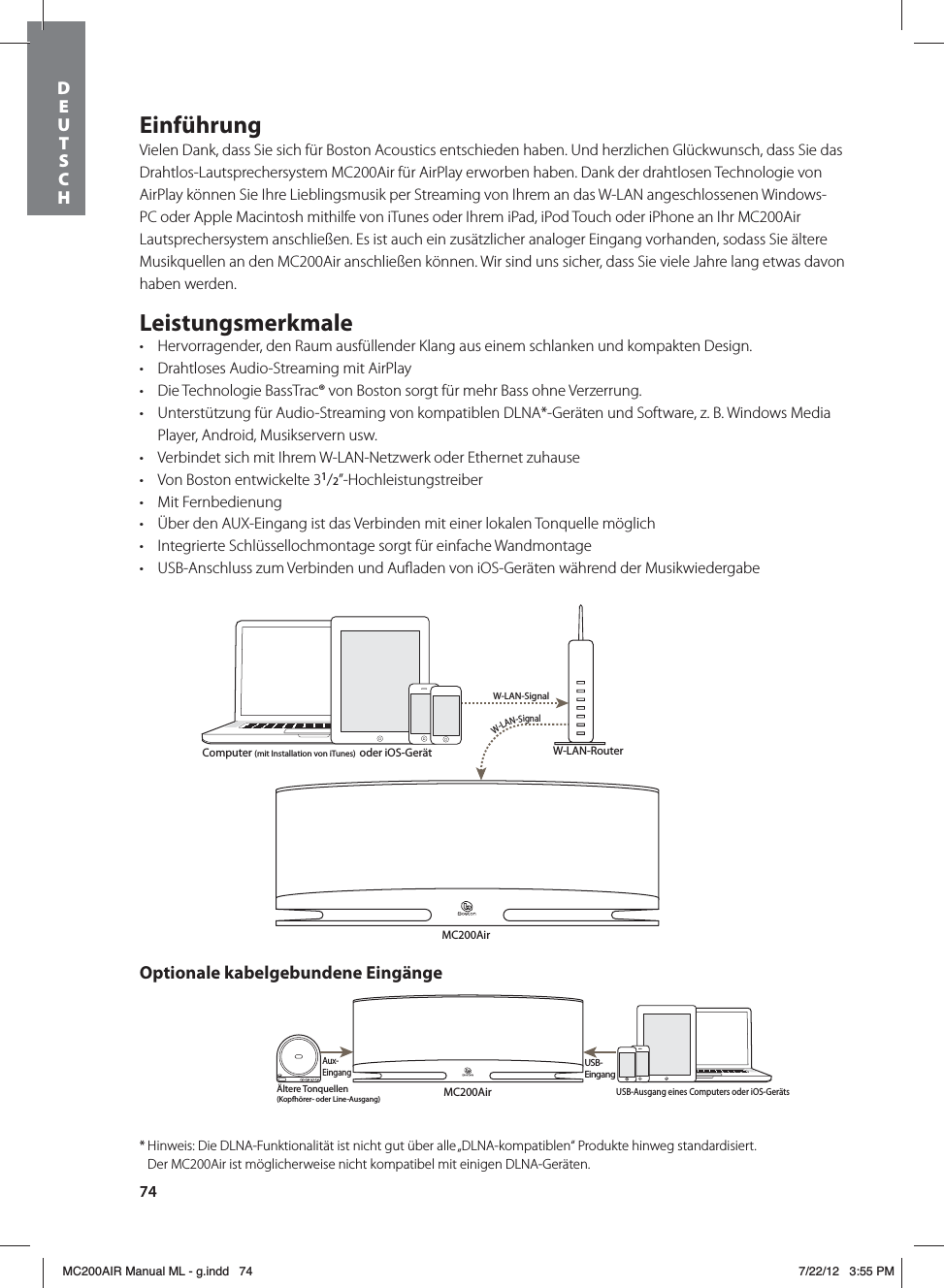 74EinführungVielen Dank, dass Sie sich für Boston Acoustics entschieden haben. Und herzlichen Glückwunsch, dass Sie das Drahtlos-Lautsprechersystem MC200Air für AirPlay erworben haben. Dank der drahtlosen Technologie von AirPlay können Sie Ihre Lieblingsmusik per Streaming von Ihrem an das W-LAN angeschlossenen Windows-PC oder Apple Macintosh mithilfe von iTunes oder Ihrem iPad, iPod Touch oder iPhone an Ihr MC200Air Lautsprechersystem anschließen. Es ist auch ein zusätzlicher analoger Eingang vorhanden, sodass Sie ältere Musikquellen an den MC200Air anschließen können. Wir sind uns sicher, dass Sie viele Jahre lang etwas davon haben werden.Leistungsmerkmalet Hervorragender, den Raum ausfüllender Klang aus einem schlanken und kompakten Design.t Drahtloses Audio-Streaming mit AirPlayt Die Technologie BassTrac® von Boston sorgt für mehr Bass ohne Verzerrung.t Unterstützung für Audio-Streaming von kompatiblen DLNA*-Geräten und Software, z. B. Windows Media Player, Android, Musikservern usw.t Verbindet sich mit Ihrem W-LAN-Netzwerk oder Ethernet zuhauset Von Boston entwickelte 31/2”-Hochleistungstreibert Mit Fernbedienungt Über den AUX-Eingang ist das Verbinden mit einer lokalen Tonquelle möglich t Integrierte Schlüssellochmontage sorgt für einfache Wandmontaget USB-Anschluss zum Verbinden und Auﬂaden von iOS-Geräten während der MusikwiedergabeMC200AirW-LAN-RouterW-LAN-SignalW-LAN-SignalMC200AirÄltere Tonquellen(Kopfhörer- oder Line-Ausgang)Aux-EingangUSB-EingangComputer (mit Installation von iTunes)  oder iOS-GerätUSB-Ausgang eines Computers oder iOS-GerätsOptionale kabelgebundene Eingänge* Hinweis: Die DLNA-Funktionalität ist nicht gut über alle „DLNA-kompatiblen“ Produkte hinweg standardisiert.    Der MC200Air ist möglicherweise nicht kompatibel mit einigen DLNA-Geräten.DEUTSCH MC200AIR Manual ML - g.indd   74 7/22/12   3:55 PM