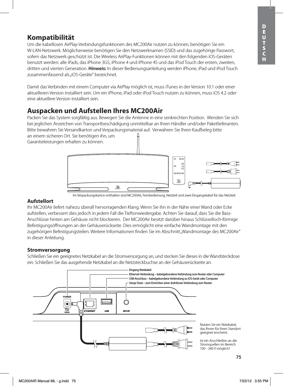 75KompatibilitätUm die kabellosen AirPlay-Verbindungsfunktionen des MC200Air nutzen zu können, benötigen Sie ein W-LAN-Netzwerk. Möglicherweise benötigen Sie den Netzwerknamen (SSID) und das zugehörige Passwort, sofern das Netzwerk geschützt ist. Die Wireless AirPlay-Funktionen können mit den folgenden iOS-Geräten benutzt werden: alle iPads, das iPhone 3GS, iPhone 4 und iPhone 4S und das iPod Touch der ersten, zweiten, dritten und vierten Generation. Hinweis: In dieser Bedienungsanleitung werden iPhone, iPad und iPod Touch zusammenfassend als „iOS-Geräte“ bezeichnet.Damit das Verbinden mit einem Computer via AirPlay möglich ist, muss iTunes in der Version 10.1 oder einer aktuelleren Version installiert sein. Um ein iPhone, iPad oder iPod Touch nutzen zu können, muss iOS 4.2 oder eine aktuellere Version installiert sein.Auspacken und Aufstellen Ihres MC200AirPacken Sie das System sorgfältig aus. Bewegen Sie die Antenne in eine senkrechten Position.  Wenden Sie sich bei jeglichen Anzeichen von Transportbeschädigung unmittelbar an Ihren Händler und/oder Paketlieferanten. Bitte bewahren Sie Versandkarton und Verpackungsmaterial auf.  Verwahren Sie Ihren Kaufbeleg bitte an einem sicheren Ort. Sie benötigen ihn, um Garantieleistungen erhalten zu können.AufstellortIhr MC200Air liefert nahezu überall hervorragenden Klang. Wenn Sie ihn in der Nähe einer Wand oder Ecke aufstellen, verbessert dies jedoch in jedem Fall die Tieftonwiedergabe. Achten Sie darauf, dass Sie die Bass-Anschlüsse hinten am Gehäuse nicht blockieren.  Der MC200Air besitzt darüber hinaus Schlüsselloch-förmige Befestigungsöﬀnungen an der Gehäuserückseite. Dies ermöglicht eine einfache Wandmontage mit den zugehörigen Befestigungsteilen. Weitere Informationen ﬁnden Sie im Abschnitt „Wandmontage des MC200Air“ in dieser Anleitung.StromversorgungSchließen Sie ein geeignetes Netzkabel an die Stromversorgung an, und stecken Sie dieses in die Wandsteckdose ein. Schließen Sie das ausgehende Netzkabel an die Netzsteckbuchse an der Gehäuserückseite an. POWER15V2.3ASETUPUSBETHERNETEingang NetzkabelEthernet-Verbindung – kabelgebundene Verbindung zum Router oder ComputerUSB-Anschluss – kabelgebundene Verbindung zu iOS-Gerät oder ComputerSetup-Taste – zum Einrichten einer drahtlosen Verbindung zum RouterNutzen Sie ein Netzkabel, das Ihnen für Ihren Standort geeignet erscheint.Ist ein Anschließen an die Stromquellen im Bereich 100 - 240 V möglich?Im Verpackungskarton enthalten sind MC200Air, Fernbedienung, Netzteil und zwei Eingangskabel für das Netzteil.DEUTSCH MC200AIR Manual ML - g.indd   75 7/22/12   3:55 PM