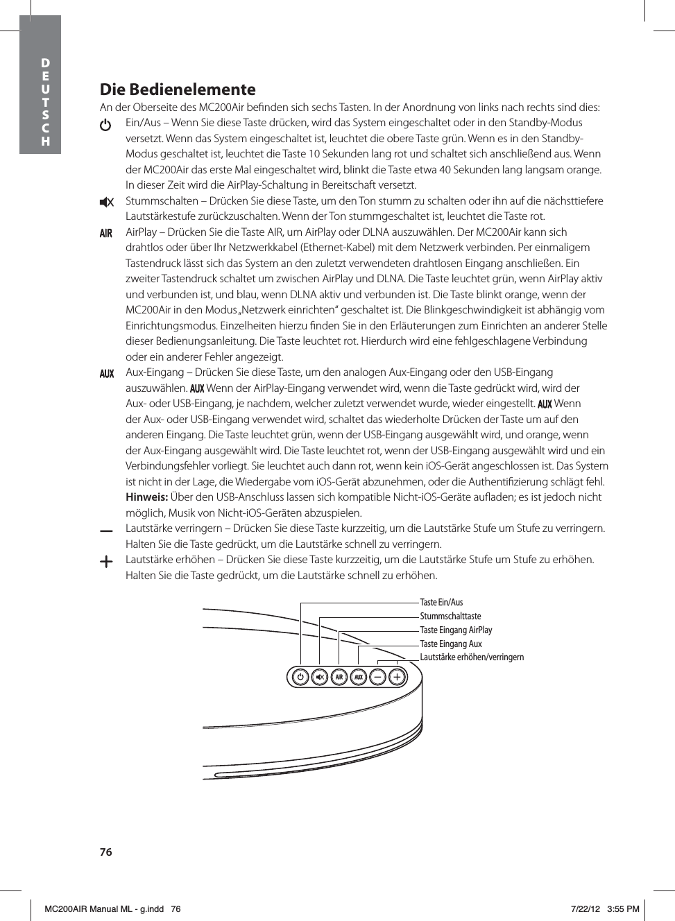 76Die BedienelementeAn der Oberseite des MC200Air beﬁnden sich sechs Tasten. In der Anordnung von links nach rechts sind dies:   Ein/Aus – Wenn Sie diese Taste drücken, wird das System eingeschaltet oder in den Standby-Modus versetzt. Wenn das System eingeschaltet ist, leuchtet die obere Taste grün. Wenn es in den Standby-Modus geschaltet ist, leuchtet die Taste 10 Sekunden lang rot und schaltet sich anschließend aus. Wenn der MC200Air das erste Mal eingeschaltet wird, blinkt die Taste etwa 40 Sekunden lang langsam orange. In dieser Zeit wird die AirPlay-Schaltung in Bereitschaft versetzt.  Stummschalten – Drücken Sie diese Taste, um den Ton stumm zu schalten oder ihn auf die nächsttiefere Lautstärkestufe zurückzuschalten. Wenn der Ton stummgeschaltet ist, leuchtet die Taste rot.   AirPlay – Drücken Sie die Taste AIR, um AirPlay oder DLNA auszuwählen. Der MC200Air kann sich drahtlos oder über Ihr Netzwerkkabel (Ethernet-Kabel) mit dem Netzwerk verbinden. Per einmaligem Tastendruck lässt sich das System an den zuletzt verwendeten drahtlosen Eingang anschließen. Ein zweiter Tastendruck schaltet um zwischen AirPlay und DLNA. Die Taste leuchtet grün, wenn AirPlay aktiv und verbunden ist, und blau, wenn DLNA aktiv und verbunden ist. Die Taste blinkt orange, wenn der MC200Air in den Modus „Netzwerk einrichten“ geschaltet ist. Die Blinkgeschwindigkeit ist abhängig vom Einrichtungsmodus. Einzelheiten hierzu ﬁnden Sie in den Erläuterungen zum Einrichten an anderer Stelle dieser Bedienungsanleitung. Die Taste leuchtet rot. Hierdurch wird eine fehlgeschlagene Verbindung oder ein anderer Fehler angezeigt.  Aux-Eingang – Drücken Sie diese Taste, um den analogen Aux-Eingang oder den USB-Eingang auszuwählen.   Wenn der AirPlay-Eingang verwendet wird, wenn die Taste gedrückt wird, wird der Aux- oder USB-Eingang, je nachdem, welcher zuletzt verwendet wurde, wieder eingestellt.   Wenn der Aux- oder USB-Eingang verwendet wird, schaltet das wiederholte Drücken der Taste um auf den anderen Eingang. Die Taste leuchtet grün, wenn der USB-Eingang ausgewählt wird, und orange, wenn der Aux-Eingang ausgewählt wird. Die Taste leuchtet rot, wenn der USB-Eingang ausgewählt wird und ein Verbindungsfehler vorliegt. Sie leuchtet auch dann rot, wenn kein iOS-Gerät angeschlossen ist. Das System ist nicht in der Lage, die Wiedergabe vom iOS-Gerät abzunehmen, oder die Authentiﬁzierung schlägt fehl. Hinweis: Über den USB-Anschluss lassen sich kompatible Nicht-iOS-Geräte auﬂaden; es ist jedoch nicht möglich, Musik von Nicht-iOS-Geräten abzuspielen.  Lautstärke verringern – Drücken Sie diese Taste kurzzeitig, um die Lautstärke Stufe um Stufe zu verringern. Halten Sie die Taste gedrückt, um die Lautstärke schnell zu verringern.   Lautstärke erhöhen – Drücken Sie diese Taste kurzzeitig, um die Lautstärke Stufe um Stufe zu erhöhen. Halten Sie die Taste gedrückt, um die Lautstärke schnell zu erhöhen. Taste Ein/AusStummschalttasteTaste Eingang AirPlayTaste Eingang AuxLautstärke erhöhen/verringernLautBedieneDEUTSCH MC200AIR Manual ML - g.indd   76 7/22/12   3:55 PM