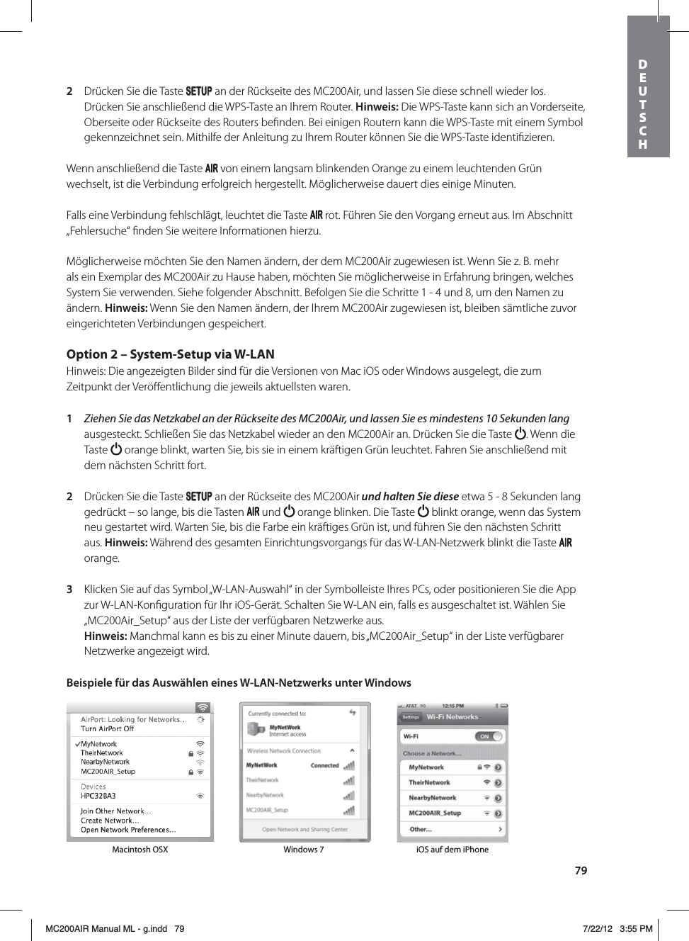 792  Drücken Sie die Taste SETUP an der Rückseite des MC200Air, und lassen Sie diese schnell wieder los. Drücken Sie anschließend die WPS-Taste an Ihrem Router. Hinweis: Die WPS-Taste kann sich an Vorderseite, Oberseite oder Rückseite des Routers beﬁnden. Bei einigen Routern kann die WPS-Taste mit einem Symbol gekennzeichnet sein. Mithilfe der Anleitung zu Ihrem Router können Sie die WPS-Taste identiﬁzieren. Wenn anschließend die Taste   von einem langsam blinkenden Orange zu einem leuchtenden Grün wechselt, ist die Verbindung erfolgreich hergestellt. Möglicherweise dauert dies einige Minuten.Falls eine Verbindung fehlschlägt, leuchtet die Taste   rot. Führen Sie den Vorgang erneut aus. Im Abschnitt „Fehlersuche“ ﬁnden Sie weitere Informationen hierzu.Möglicherweise möchten Sie den Namen ändern, der dem MC200Air zugewiesen ist. Wenn Sie z. B. mehr als ein Exemplar des MC200Air zu Hause haben, möchten Sie möglicherweise in Erfahrung bringen, welches System Sie verwenden. Siehe folgender Abschnitt. Befolgen Sie die Schritte 1 - 4 und 8, um den Namen zu ändern. Hinweis: Wenn Sie den Namen ändern, der Ihrem MC200Air zugewiesen ist, bleiben sämtliche zuvor eingerichteten Verbindungen gespeichert. Option 2 – System-Setup via W-LANHinweis: Die angezeigten Bilder sind für die Versionen von Mac iOS oder Windows ausgelegt, die zum Zeitpunkt der Veröﬀentlichung die jeweils aktuellsten waren. 1  Ziehen Sie das Netzkabel an der Rückseite des MC200Air, und lassen Sie es mindestens 10Sekunden lang ausgesteckt. Schließen Sie das Netzkabel wieder an den MC200Air an. Drücken Sie die Taste  . Wenn die Taste   orange blinkt, warten Sie, bis sie in einem kräftigen Grün leuchtet. Fahren Sie anschließend mit dem nächsten Schritt fort. 2  Drücken Sie die Taste SETUP an der Rückseite des MC200Air und halten Sie diese etwa 5 - 8 Sekunden lang gedrückt – so lange, bis die Tasten   und   orange blinken. Die Taste   blinkt orange, wenn das System neu gestartet wird. Warten Sie, bis die Farbe ein kräftiges Grün ist, und führen Sie den nächsten Schritt aus. Hinweis: Während des gesamten Einrichtungsvorgangs für das W-LAN-Netzwerk blinkt die Taste   orange.3  Klicken Sie auf das Symbol „W-LAN-Auswahl“ in der Symbolleiste Ihres PCs, oder positionieren Sie die App zur W-LAN-Konﬁguration für Ihr iOS-Gerät. Schalten Sie W-LAN ein, falls es ausgeschaltet ist. Wählen Sie „MC200Air_Setup“ aus der Liste der verfügbaren Netzwerke aus.  Hinweis: Manchmal kann es bis zu einer Minute dauern, bis „MC200Air_Setup“ in der Liste verfügbarer Netzwerke angezeigt wird. Beispiele für das Auswählen eines W-LAN-Netzwerks unter Windows Macintosh OSX Windows 7 iOS auf dem iPhoneDEUTSCH MC200AIR Manual ML - g.indd   79 7/22/12   3:55 PM