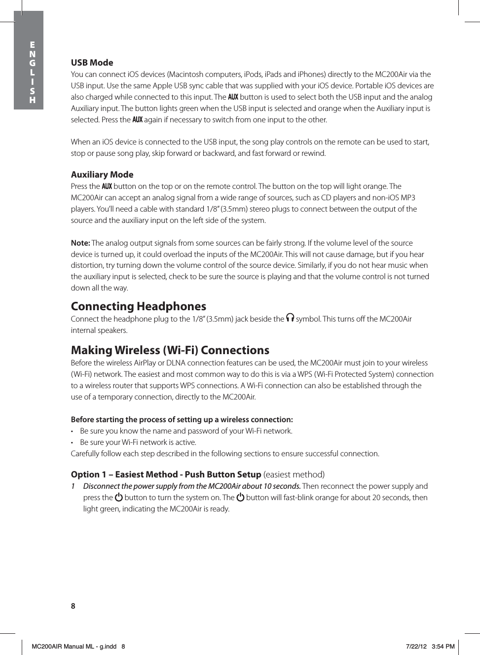 8USB ModeYou can connect iOS devices (Macintosh computers, iPods, iPads and iPhones) directly to the MC200Air via the USB input. Use the same Apple USB sync cable that was supplied with your iOS device. Portable iOS devices are also charged while connected to this input. The   button is used to select both the USB input and the analog Auxiliary input. The button lights green when the USB input is selected and orange when the Auxiliary input is selected. Press the   again if necessary to switch from one input to the other.When an iOS device is connected to the USB input, the song play controls on the remote can be used to start, stop or pause song play, skip forward or backward, and fast forward or rewind. Auxiliary ModePress the   button on the top or on the remote control. The button on the top will light orange. The MC200Air can accept an analog signal from a wide range of sources, such as CD players and non-iOS MP3 players. You’ll need a cable with standard 1/8” (3.5mm) stereo plugs to connect between the output of the source and the auxiliary input on the left side of the system.Note: The analog output signals from some sources can be fairly strong. If the volume level of the source device is turned up, it could overload the inputs of the MC200Air. This will not cause damage, but if you hear distortion, try turning down the volume control of the source device. Similarly, if you do not hear music when the auxiliary input is selected, check to be sure the source is playing and that the volume control is not turned down all the way.Connecting HeadphonesConnect the headphone plug to the 1/8” (3.5mm) jack beside the   symbol. This turns oﬀ the MC200Air internal speakers. Making Wireless (Wi-Fi) ConnectionsBefore the wireless AirPlay or DLNA connection features can be used, the MC200Air must join to your wireless (Wi-Fi) network. The easiest and most common way to do this is via a WPS (Wi-Fi Protected System) connection to a wireless router that supports WPS connections. A Wi-Fi connection can also be established through the use of a temporary connection, directly to the MC200Air. Before starting the process of setting up a wireless connection: t Be sure you know the name and password of your Wi-Fi network.t Be sure your Wi-Fi network is active. Carefully follow each step described in the following sections to ensure successful connection. Option 1 – Easiest Method - Push Button Setup (easiest method)1  Disconnect the power supply from the MC200Air about 10 seconds. Then reconnect the power supply and press the   button to turn the system on. The   button will fast-blink orange for about 20 seconds, then light green, indicating the MC200Air is ready. ENGLISHMC200AIR Manual ML - g.indd   8 7/22/12   3:54 PM
