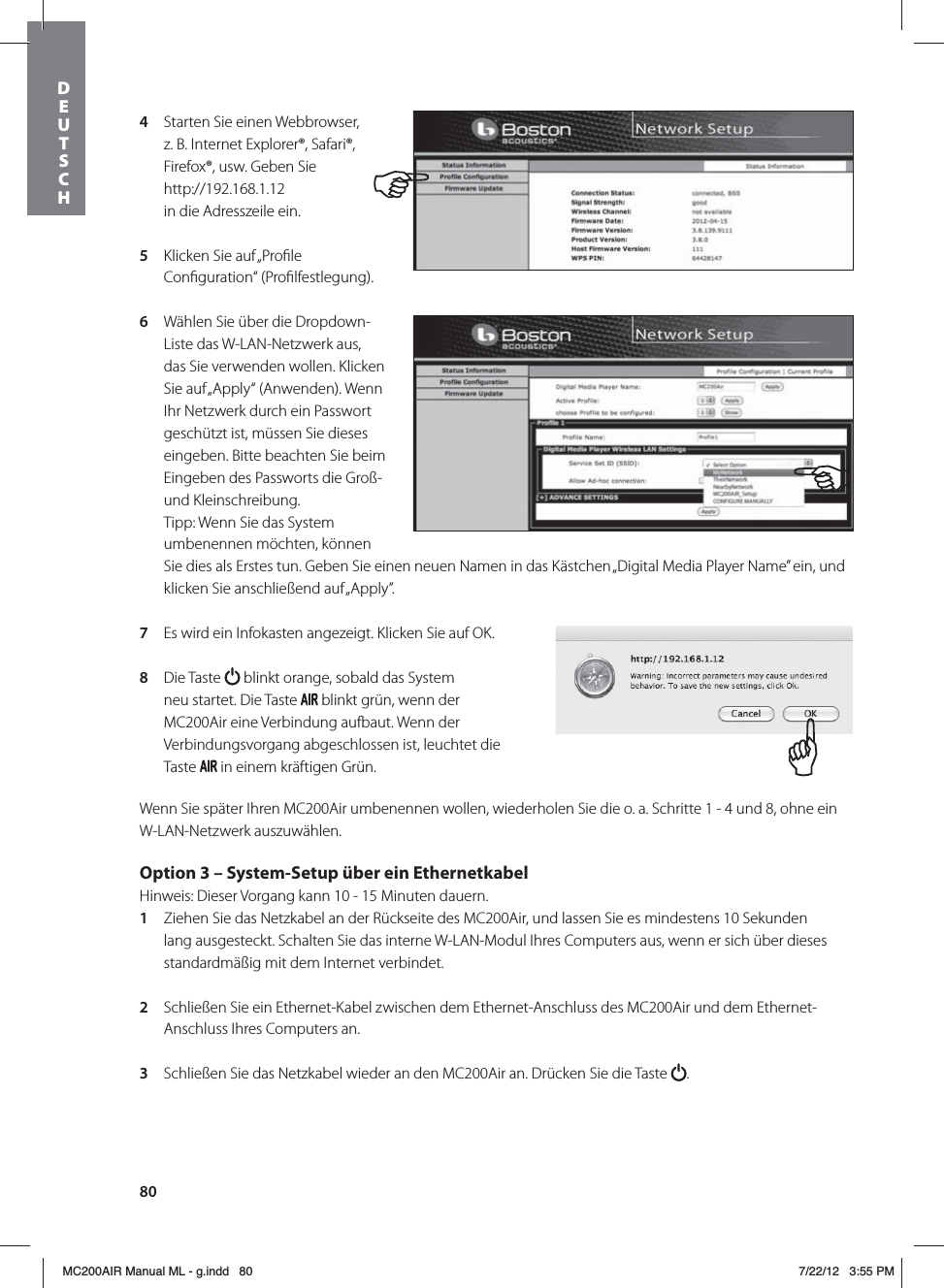 804  Starten Sie einen Webbrowser, z. B. Internet Explorer®, Safari®, Firefox®, usw. Geben Sie http://192.168.1.12  in die Adresszeile ein.5  Klicken Sie auf „Proﬁle Conﬁguration“ (Proﬁlfestlegung). 6  Wählen Sie über die Dropdown-Liste das W-LAN-Netzwerk aus, das Sie verwenden wollen. Klicken Sie auf „Apply“ (Anwenden). Wenn Ihr Netzwerk durch ein Passwort geschützt ist, müssen Sie dieses eingeben. Bitte beachten Sie beim Eingeben des Passworts die Groß- und Kleinschreibung. Tipp: Wenn Sie das System umbenennen möchten, können Sie dies als Erstes tun. Geben Sie einen neuen Namen in das Kästchen „Digital Media Player Name” ein, und klicken Sie anschließend auf „Apply”. 7  Es wird ein Infokasten angezeigt. Klicken Sie auf OK.8  Die Taste   blinkt orange, sobald das System neu startet. Die Taste   blinkt grün, wenn der MC200Air eine Verbindung aufbaut. Wenn der Verbindungsvorgang abgeschlossen ist, leuchtet die Taste   in einem kräftigen Grün.Wenn Sie später Ihren MC200Air umbenennen wollen, wiederholen Sie die o. a. Schritte 1 - 4 und 8, ohne ein W-LAN-Netzwerk auszuwählen.Option 3 – System-Setup über ein Ethernetkabel Hinweis: Dieser Vorgang kann 10 - 15 Minuten dauern. 1  Ziehen Sie das Netzkabel an der Rückseite des MC200Air, und lassen Sie es mindestens 10 Sekunden lang ausgesteckt. Schalten Sie das interne W-LAN-Modul Ihres Computers aus, wenn er sich über dieses standardmäßig mit dem Internet verbindet.2  Schließen Sie ein Ethernet-Kabel zwischen dem Ethernet-Anschluss des MC200Air und dem Ethernet-Anschluss Ihres Computers an. 3  Schließen Sie das Netzkabel wieder an den MC200Air an. Drücken Sie die Taste  . DEUTSCH MC200AIR Manual ML - g.indd   80 7/22/12   3:55 PM