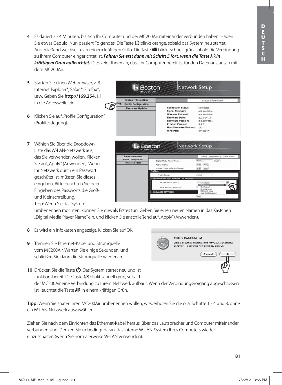 814  Es dauert 3 - 4 Minuten, bis sich Ihr Computer und der MC200Air miteinander verbunden haben. Haben Sie etwas Geduld. Nun passiert Folgendes: Die Taste   blinkt orange, sobald das System neu startet. Anschließend wechselt es zu einem kräftigen Grün. Die Taste   blinkt schnell grün, sobald die Verbindung zu Ihrem Computer eingerichtet ist. Fahren Sie erst dann mit Schritt5 fort, wenn die Taste   in kräftigem Grün aueuchtet. Dies zeigt Ihnen an, dass Ihr Computer bereit ist für den Datenaustausch mit dem MC200Air.5  Starten Sie einen Webbrowser, z. B. Internet Explorer®, Safari®, Firefox®, usw. Geben Sie http://169.254.1.1  in die Adresszeile ein.6  Klicken Sie auf „Proﬁle Conﬁguration“ (Proﬁlfestlegung). 7  Wählen Sie über die Dropdown-Liste das W-LAN-Netzwerk aus, das Sie verwenden wollen. Klicken Sie auf „Apply“ (Anwenden). Wenn Ihr Netzwerk durch ein Passwort geschützt ist, müssen Sie dieses eingeben. Bitte beachten Sie beim Eingeben des Passworts die Groß- und Kleinschreibung. Tipp: Wenn Sie das System umbenennen möchten, können Sie dies als Erstes tun. Geben Sie einen neuen Namen in das Kästchen „Digital Media Player Name” ein, und klicken Sie anschließend auf „Apply” (Anwenden). 8  Es wird ein Infokasten angezeigt. Klicken Sie auf OK.9  Trennen Sie Ethernet-Kabel und Stromquelle vom MC200Air. Warten Sie einige Sekunden, und schließen Sie dann die Stromquelle wieder an. 10  Drücken Sie die Taste  . Das System startet neu und ist funktionsbereit. Die Taste   blinkt schnell grün, sobald der MC200Air eine Verbindung zu Ihrem Netzwerk aufbaut. Wenn der Verbindungsvorgang abgeschlossen ist, leuchtet die Taste   in einem kräftigen Grün.Tipp: Wenn Sie später Ihren MC200Air umbenennen wollen, wiederholen Sie die o. a. Schritte 1 - 4 und 8, ohne ein W-LAN-Netzwerk auszuwählen.Ziehen Sie nach dem Einrichten das Ethernet-Kabel heraus, über das Lautsprecher und Computer miteinander verbunden sind. Denken Sie unbedingt daran, das interne W-LAN-System Ihres Computers wieder einzuschalten (wenn Sie normalerweise W-LAN verwenden).DEUTSCH MC200AIR Manual ML - g.indd   81 7/22/12   3:55 PM