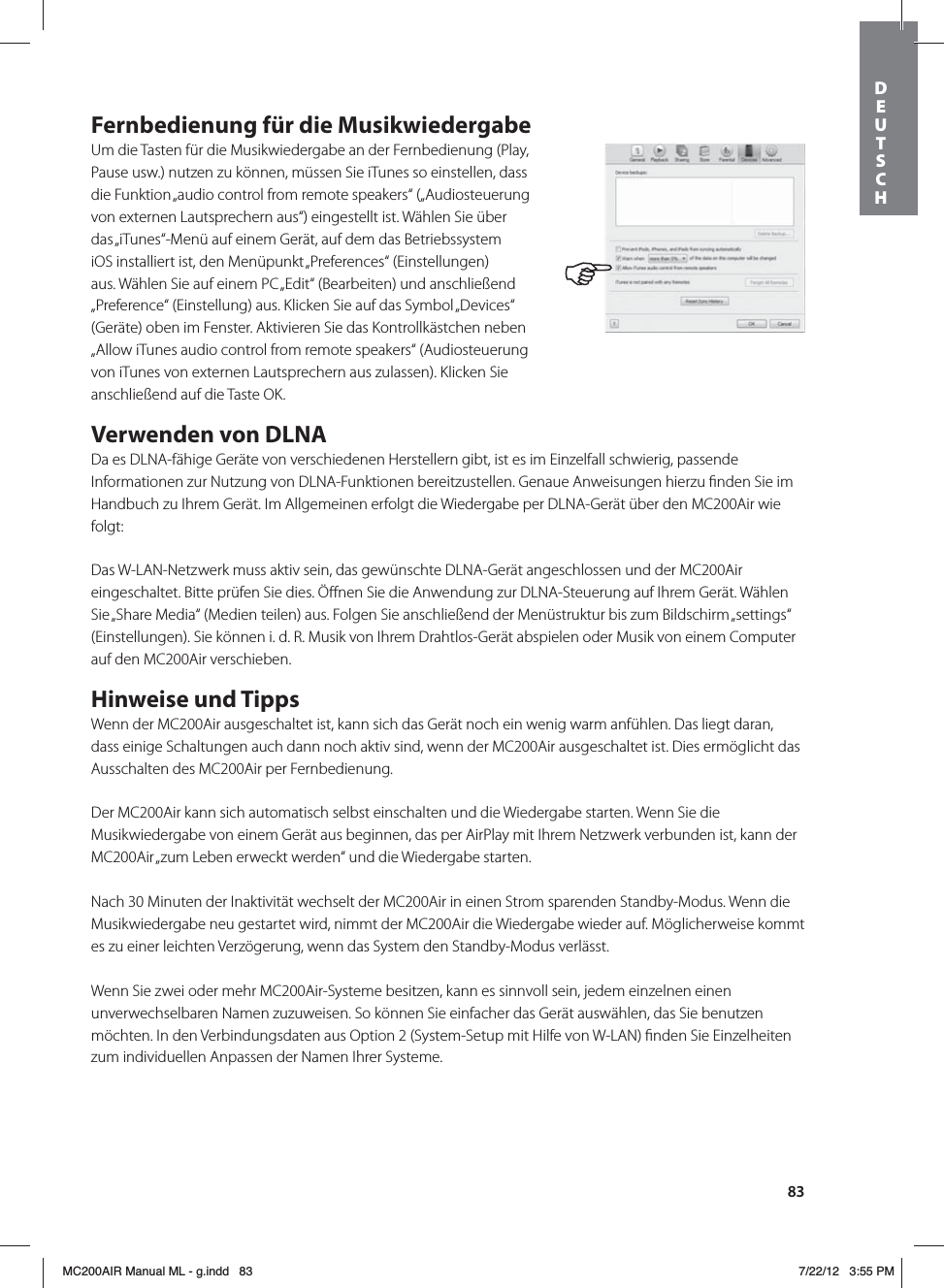83Fernbedienung für die MusikwiedergabeUm die Tasten für die Musikwiedergabe an der Fernbedienung (Play, Pause usw.) nutzen zu können, müssen Sie iTunes so einstellen, dass die Funktion „audio control from remote speakers“ („Audiosteuerung von externen Lautsprechern aus“) eingestellt ist. Wählen Sie über das „iTunes“-Menü auf einem Gerät, auf dem das Betriebssystem iOS installiert ist, den Menüpunkt „Preferences“ (Einstellungen) aus. Wählen Sie auf einem PC „Edit“ (Bearbeiten) und anschließend „Preference“ (Einstellung) aus. Klicken Sie auf das Symbol „Devices“ (Geräte) oben im Fenster. Aktivieren Sie das Kontrollkästchen neben „Allow iTunes audio control from remote speakers“ (Audiosteuerung von iTunes von externen Lautsprechern aus zulassen). Klicken Sie anschließend auf die Taste OK.Verwenden von DLNADa es DLNA-fähige Geräte von verschiedenen Herstellern gibt, ist es im Einzelfall schwierig, passende Informationen zur Nutzung von DLNA-Funktionen bereitzustellen. Genaue Anweisungen hierzu ﬁnden Sie im Handbuch zu Ihrem Gerät. Im Allgemeinen erfolgt die Wiedergabe per DLNA-Gerät über den MC200Air wie folgt:Das W-LAN-Netzwerk muss aktiv sein, das gewünschte DLNA-Gerät angeschlossen und der MC200Air eingeschaltet. Bitte prüfen Sie dies. Öﬀnen Sie die Anwendung zur DLNA-Steuerung auf Ihrem Gerät. Wählen Sie „Share Media“ (Medien teilen) aus. Folgen Sie anschließend der Menüstruktur bis zum Bildschirm „settings“ (Einstellungen). Sie können i. d. R. Musik von Ihrem Drahtlos-Gerät abspielen oder Musik von einem Computer auf den MC200Air verschieben.Hinweise und TippsWenn der MC200Air ausgeschaltet ist, kann sich das Gerät noch ein wenig warm anfühlen. Das liegt daran, dass einige Schaltungen auch dann noch aktiv sind, wenn der MC200Air ausgeschaltet ist. Dies ermöglicht das Ausschalten des MC200Air per Fernbedienung.Der MC200Air kann sich automatisch selbst einschalten und die Wiedergabe starten. Wenn Sie die Musikwiedergabe von einem Gerät aus beginnen, das per AirPlay mit Ihrem Netzwerk verbunden ist, kann der MC200Air „zum Leben erweckt werden“ und die Wiedergabe starten.Nach 30 Minuten der Inaktivität wechselt der MC200Air in einen Strom sparenden Standby-Modus. Wenn die Musikwiedergabe neu gestartet wird, nimmt der MC200Air die Wiedergabe wieder auf. Möglicherweise kommt es zu einer leichten Verzögerung, wenn das System den Standby-Modus verlässt.Wenn Sie zwei oder mehr MC200Air-Systeme besitzen, kann es sinnvoll sein, jedem einzelnen einen unverwechselbaren Namen zuzuweisen. So können Sie einfacher das Gerät auswählen, das Sie benutzen möchten. In den Verbindungsdaten aus Option 2 (System-Setup mit Hilfe von W-LAN) ﬁnden Sie Einzelheiten zum individuellen Anpassen der Namen Ihrer Systeme.DEUTSCH MC200AIR Manual ML - g.indd   83 7/22/12   3:55 PM