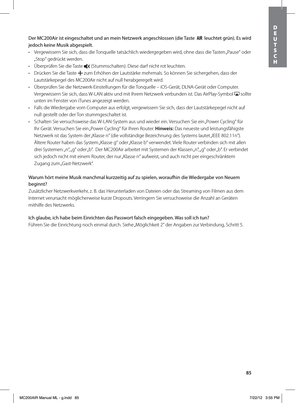 85Der MC200Air ist eingeschaltet und an mein Netzwerk angeschlossen (die Taste     leuchtet grün). Es wird jedoch keine Musik abgespielt.t Vergewissern Sie sich, dass die Tonquelle tatsächlich wiedergegeben wird, ohne dass die Tasten „Pause“ oder „Stop“ gedrückt werden. t Überprüfen Sie die Taste   (Stummschalten). Diese darf nicht rot leuchten. t Drücken Sie die Taste   zum Erhöhen der Lautstärke mehrmals. So können Sie sichergehen, dass der Lautstärkepegel des MC200Air nicht auf null herabgeregelt wird.t Überprüfen Sie die Netzwerk-Einstellungen für die Tonquelle – iOS-Gerät, DLNA-Gerät oder Computer. Vergewissern Sie sich, dass W-LAN aktiv und mit Ihrem Netzwerk verbunden ist. Das AirPlay-Symbol   sollte unten im Fenster von iTunes angezeigt werden. t Falls die Wiedergabe vom Computer aus erfolgt, vergewissern Sie sich, dass der Lautstärkepegel nicht auf null gestellt oder der Ton stummgeschaltet ist.t Schalten Sie versuchsweise das W-LAN-System aus und wieder ein. Versuchen Sie ein „Power Cycling“ für Ihr Gerät. Versuchen Sie ein „Power Cycling“ für Ihren Router. Hinweis: Das neueste und leistungsfähigste Netzwerk ist das System der „Klasse n“ (die vollständige Bezeichnung des Systems lautet „IEEE 802.11n“). Ältere Router haben das System „Klasse g“ oder „Klasse b“ verwendet. Viele Router verbinden sich mit allen drei Systemen: „n“, „g“ oder „b“.  Der MC200Air arbeitet mit Systemen der Klassen „n“, „g“ oder „b“. Er verbindet sich jedoch nicht mit einem Router, der nur „Klasse n“ aufweist, und auch nicht per eingeschränktem Zugang zum „Gast-Netzwerk“.Warum hört meine Musik manchmal kurzzeitig auf zu spielen, woraufhin die Wiedergabe von Neuem beginnt?Zusätzlicher Netzwerkverkehr, z. B. das Herunterladen von Dateien oder das Streaming von Filmen aus dem Internet verursacht möglicherweise kurze Dropouts. Verringern Sie versuchsweise die Anzahl an Geräten mithilfe des Netzwerks.Ich glaube, ich habe beim Einrichten das Passwort falsch eingegeben. Was soll ich tun?Führen Sie die Einrichtung noch einmal durch. Siehe „Möglichkeit 2“ der Angaben zur Verbindung, Schritt 5.DEUTSCH MC200AIR Manual ML - g.indd   85 7/22/12   3:55 PM