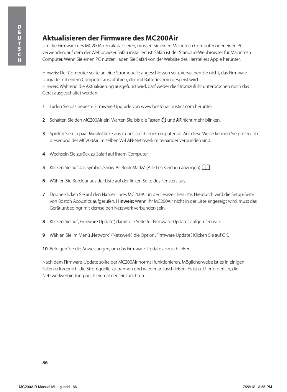 86Aktualisieren der Firmware des MC200AirUm die Firmware des MC200Air zu aktualisieren, müssen Sie einen Macintosh Computer oder einen PC verwenden, auf dem der Webbrowser Safari installiert ist. Safari ist der Standard-Webbrowser für Macintosh Computer. Wenn Sie einen PC nutzen, laden Sie Safari von der Website des Herstellers Apple herunter. Hinweis: Der Computer sollte an eine Stromquelle angeschlossen sein. Versuchen Sie nicht, das Firmware-Upgrade mit einem Computer auszuführen, der mit Batteriestrom gespeist wird.Hinweis: Während die Aktualisierung ausgeführt wird, darf weder die Stromzufuhr unterbrochen noch das Gerät ausgeschaltet werden. 1  Laden Sie das neueste Firmware-Upgrade von www.bostonacoustics.com herunter. 2  Schalten Sie den MC200Air ein. Warten Sie, bis die Tasten   und   nicht mehr blinken. 3  Spielen Sie ein paar Musikstücke aus iTunes auf Ihrem Computer ab. Auf diese Weise können Sie prüfen, ob dieser und der MC200Air im selben W-LAN-Netzwerk miteinander verbunden sind. 4  Wechseln Sie zurück zu Safari auf Ihrem Computer.  5  Klicken Sie auf das Symbol „Show All Book Marks“ (Alle Lesezeichen anzeigen)  . 6  Wählen Sie BonJour aus der Liste auf der linken Seite des Fensters aus. 7  Doppelklicken Sie auf den Namen Ihres MC200Air in der Lesezeichenliste. Hierdurch wird die Setup-Seite von Boston Acoustics aufgerufen. Hinweis: Wenn Ihr MC200Air nicht in der Liste angezeigt wird, muss das Gerät unbedingt mit demselben Netzwerk verbunden sein. 8  Klicken Sie auf „Firmware Update“, damit die Seite für Firmware-Updates aufgerufen wird. 9  Wählen Sie im Menü „Network“ (Netzwerk) die Option „Firmware Update“. Klicken Sie auf OK. 10  Befolgen Sie die Anweisungen, um das Firmware-Update abzuschließen. Nach dem Firmware-Update sollte der MC200Air normal funktionieren. Möglicherweise ist es in einigen Fällen erforderlich, die Stromquelle zu trennen und wieder anzuschließen. Es ist u. U. erforderlich, die Netzwerkverbindung noch einmal neu einzurichten.DEUTSCH MC200AIR Manual ML - g.indd   86 7/22/12   3:55 PM