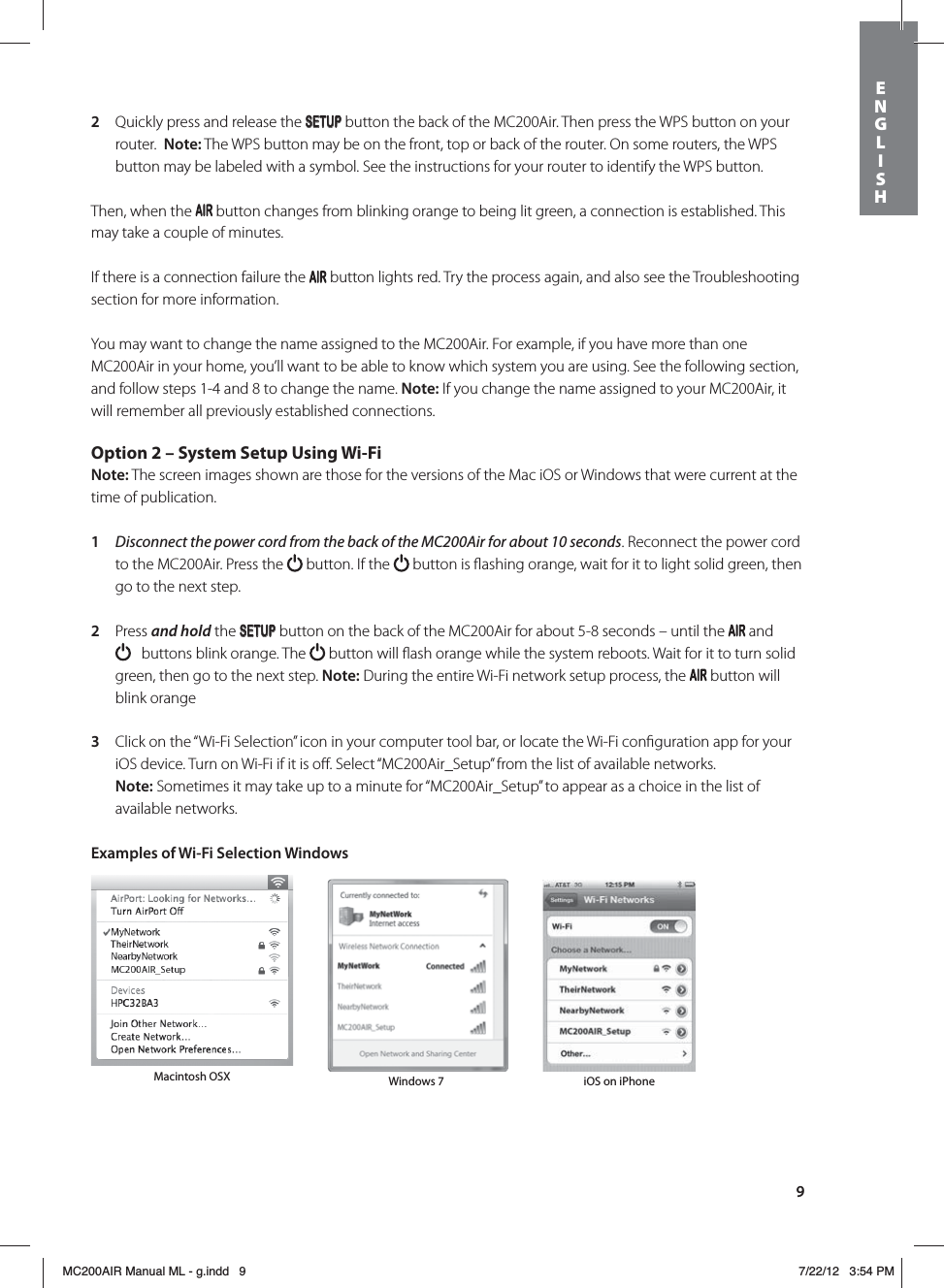 92  Quickly press and release the SETUP button the back of the MC200Air. Then press the WPS button on your router.  Note: The WPS button may be on the front, top or back of the router. On some routers, the WPS button may be labeled with a symbol. See the instructions for your router to identify the WPS button. Then, when the   button changes from blinking orange to being lit green, a connection is established. This may take a couple of minutes.If there is a connection failure the   button lights red. Try the process again, and also see the Troubleshooting section for more information.You may want to change the name assigned to the MC200Air. For example, if you have more than one MC200Air in your home, you’ll want to be able to know which system you are using. See the following section, and follow steps 1-4 and 8 to change the name. Note: If you change the name assigned to your MC200Air, it will remember all previously established connections. Option 2 – System Setup Using Wi-FiNote: The screen images shown are those for the versions of the Mac iOS or Windows that were current at the time of publication. 1  Disconnect the power cord from the back of the MC200Air for about 10 seconds. Reconnect the power cord to the MC200Air. Press the   button. If the   button is ﬂashing orange, wait for it to light solid green, then go to the next step.   2  Press and hold the SETUP button on the back of the MC200Air for about 5-8 seconds – until the   and    buttons blink orange. The   button will ﬂash orange while the system reboots. Wait for it to turn solid green, then go to the next step. Note: During the entire Wi-Fi network setup process, the   button will blink orange3  Click on the “Wi-Fi Selection” icon in your computer tool bar, or locate the Wi-Fi conﬁguration app for your iOS device. Turn on Wi-Fi if it is oﬀ. Select “MC200Air_Setup” from the list of available networks.  Note: Sometimes it may take up to a minute for “MC200Air_Setup” to appear as a choice in the list of available networks. Examples of Wi-Fi Selection Windows Macintosh OSX Windows 7 iOS on iPhoneENGLISHMC200AIR Manual ML - g.indd   9 7/22/12   3:54 PM