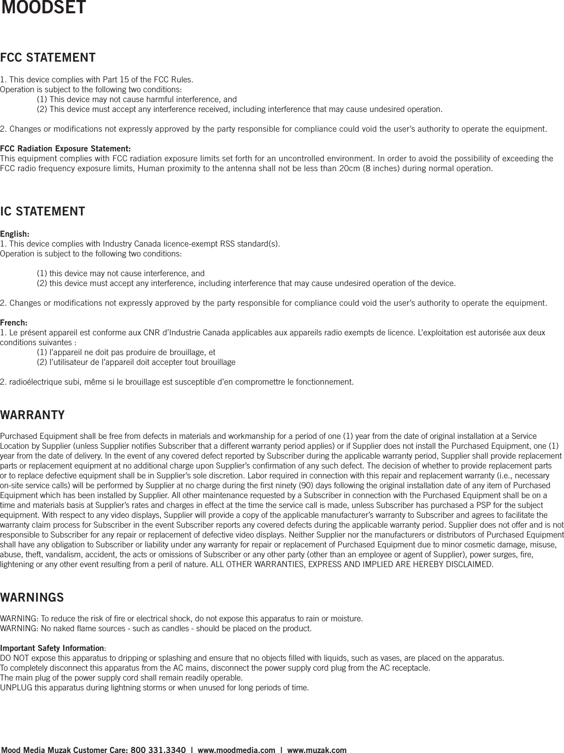 FCC STATEMENT1. This device complies with Part 15 of the FCC Rules.Operation is subject to the following two conditions:  (1) This device may not cause harmful interference, and  (2) This device must accept any interference received, including interference that may cause undesired operation.2. Changes or modifications not expressly approved by the party responsible for compliance could void the user’s authority to operate the equipment. FCC Radiation Exposure Statement: This equipment complies with FCC radiation exposure limits set forth for an uncontrolled environment. In order to avoid the possibility of exceeding the FCC radio frequency exposure limits, Human proximity to the antenna shall not be less than 20cm (8 inches) during normal operation. IC STATEMENTEnglish:1. This device complies with Industry Canada licence-exempt RSS standard(s). Operation is subject to the following two conditions:   (1) this device may not cause interference, and   (2) this device must accept any interference, including interference that may cause undesired operation of the device.2. Changes or modifications not expressly approved by the party responsible for compliance could void the user’s authority to operate the equipment.French:1. Le présent appareil est conforme aux CNR d’Industrie Canada applicables aux appareils radio exempts de licence. L’exploitation est autorisée aux deux conditions suivantes :   (1) l’appareil ne doit pas produire de brouillage, et   (2) l’utilisateur de l’appareil doit accepter tout brouillage2. radioélectrique subi, même si le brouillage est susceptible d’en compromettre le fonctionnement.WARRANTYPurchased Equipment shall be free from defects in materials and workmanship for a period of one (1) year from the date of original installation at a Service Location by Supplier (unless Supplier notiﬁes Subscriber that a different warranty period applies) or if Supplier does not install the Purchased Equipment, one (1) year from the date of delivery. In the event of any covered defect reported by Subscriber during the applicable warranty period, Supplier shall provide replacement parts or replacement equipment at no additional charge upon Supplier’s conﬁrmation of any such defect. The decision of whether to provide replacement parts or to replace defective equipment shall be in Supplier’s sole discretion. Labor required in connection with this repair and replacement warranty (i.e., necessary on-site service calls) will be performed by Supplier at no charge during the ﬁrst ninety (90) days following the original installation date of any item of Purchased Equipment which has been installed by Supplier. All other maintenance requested by a Subscriber in connection with the Purchased Equipment shall be on a time and materials basis at Supplier’s rates and charges in effect at the time the service call is made, unless Subscriber has purchased a PSP for the subject equipment. With respect to any video displays, Supplier will provide a copy of the applicable manufacturer’s warranty to Subscriber and agrees to facilitate the warranty claim process for Subscriber in the event Subscriber reports any covered defects during the applicable warranty period. Supplier does not offer and is not responsible to Subscriber for any repair or replacement of defective video displays. Neither Supplier nor the manufacturers or distributors of Purchased Equipment shall have any obligation to Subscriber or liability under any warranty for repair or replacement of Purchased Equipment due to minor cosmetic damage, misuse, abuse, theft, vandalism, accident, the acts or omissions of Subscriber or any other party (other than an employee or agent of Supplier), power surges, ﬁre, lightening or any other event resulting from a peril of nature. ALL OTHER WARRANTIES, EXPRESS AND IMPLIED ARE HEREBY DISCLAIMED.WARNINGSWARNING: To reduce the risk of ﬁre or electrical shock, do not expose this apparatus to rain or moisture.WARNING: No naked ﬂame sources - such as candles - should be placed on the product.Important Safety Information:DO NOT expose this apparatus to dripping or splashing and ensure that no objects ﬁlled with liquids, such as vases, are placed on the apparatus.To completely disconnect this apparatus from the AC mains, disconnect the power supply cord plug from the AC receptacle. The main plug of the power supply cord shall remain readily operable.UNPLUG this apparatus during lightning storms or when unused for long periods of time. Mood Media Muzak Customer Care: 800 331.3340  |  www.moodmedia.com  |  www.muzak.comMOODSET