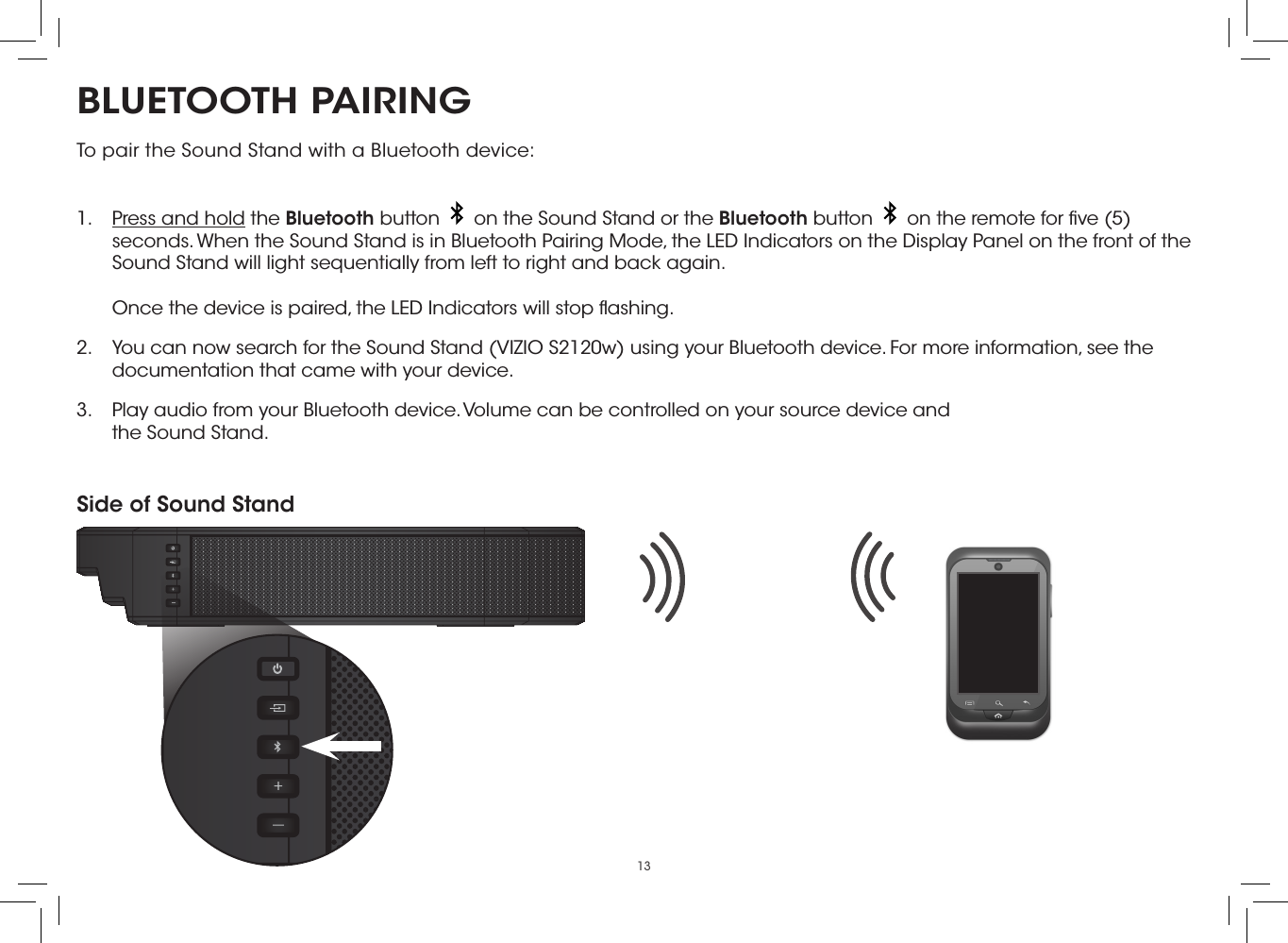 13BLUETOOTH PAIRINGTo pair the Sound Stand with a Bluetooth device: 1.  Press and hold the Bluetooth button     on the Sound Stand or the Bluetooth button     on the remote for ﬁve (5) seconds. When the Sound Stand is in Bluetooth Pairing Mode, the LED Indicators on the Display Panel on the front of the Sound Stand will light sequentially from left to right and back again.  Once the device is paired, the LED Indicators will stop ﬂashing.2.  You can now search for the Sound Stand (VIZIO S2120w) using your Bluetooth device. For more information, see the documentation that came with your device.3.  Play audio from your Bluetooth device. Volume can be controlled on your source device and the Sound Stand.Side of Sound Stand
