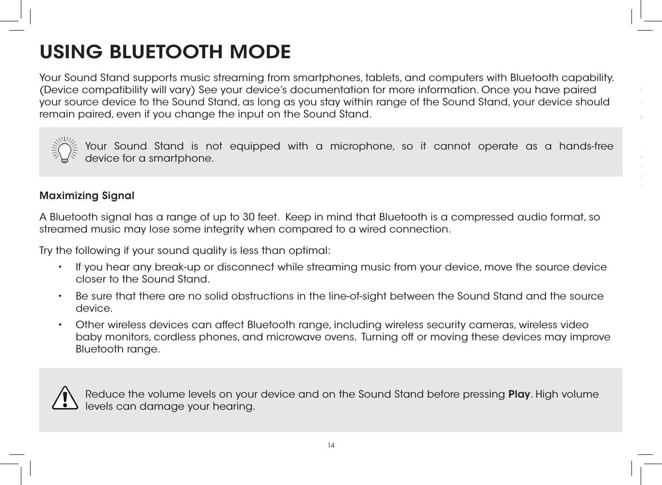 14USING BLUETOOTH MODEYour Sound Stand supports music streaming from smartphones, tablets, and computers with Bluetooth capability. (Device compatibility will vary) See your device’s documentation for more information. Once you have paired your source device to the Sound Stand, as long as you stay within range of the Sound Stand, your device should remain paired, even if you change the input on the Sound Stand.Maximizing SignalA Bluetooth signal has a range of up to 30 feet.  Keep in mind that Bluetooth is a compressed audio format, so streamed music may lose some integrity when compared to a wired connection.Try the following if your sound quality is less than optimal:•  If you hear any break-up or disconnect while streaming music from your device, move the source device closer to the Sound Stand. •  Be sure that there are no solid obstructions in the line-of-sight between the Sound Stand and the source device. •  Other wireless devices can affect Bluetooth range, including wireless security cameras, wireless video baby monitors, cordless phones, and microwave ovens.  Turning off or moving these devices may improve Bluetooth range.Your Sound Stand is not equipped with a microphone, so it cannot operate as a hands-free  device for a smartphone.  Reduce the volume levels on your device and on the Sound Stand before pressing Play. High volume levels can damage your hearing. Connect up to ﬁve (5) different devices to the Sound Stand (devices shown are examples you can use any device). To listen to a device, change the input source on the Sound Stand.Optical, Coaxial, and 3.5mm cables transmit audio only. If connecting a video device, you will need a separate video connection from the device to your TV.