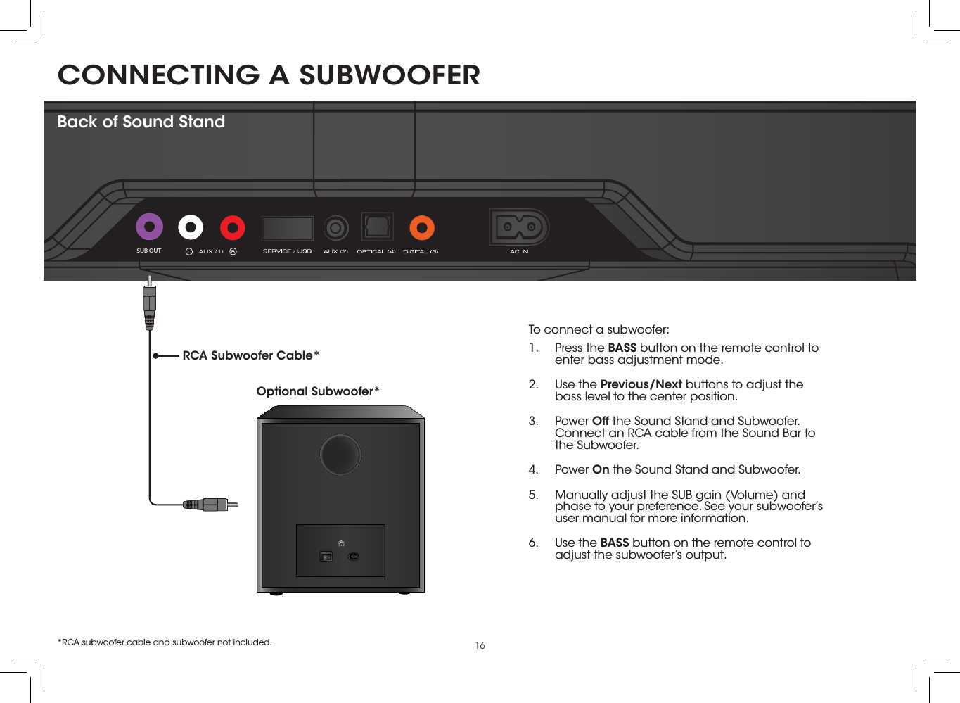 16CONNECTING A SUBWOOFER SUB OUTBack of Sound StandTo connect a subwoofer:1.  Press the BASS button on the remote control to enter bass adjustment mode.2.  Use the Previous/Next buttons to adjust the bass level to the center position.3.  Power Off the Sound Stand and Subwoofer. Connect an RCA cable from the Sound Bar to the Subwoofer.4.  Power On the Sound Stand and Subwoofer.5.  Manually adjust the SUB gain (Volume) and phase to your preference. See your subwoofer’s user manual for more information.6.  Use the BASS button on the remote control to adjust the subwoofer’s output. Optional Subwoofer*RCA Subwoofer Cable**RCA subwoofer cable and subwoofer not included.