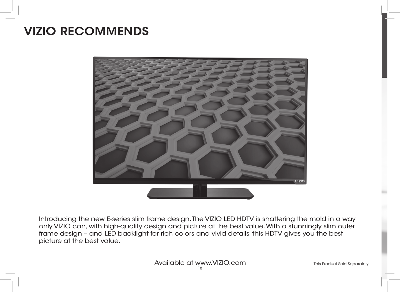 18Available at www.VIZIO.com This Product Sold SeparatelyIntroducing the new E-series slim frame design. The VIZIO LED HDTV is shattering the mold in a way only VIZIO can, with high-quality design and picture at the best value. With a stunningly slim outer frame design – and LED backlight for rich colors and vivid details, this HDTV gives you the best picture at the best value.VIZIO RECOMMENDS