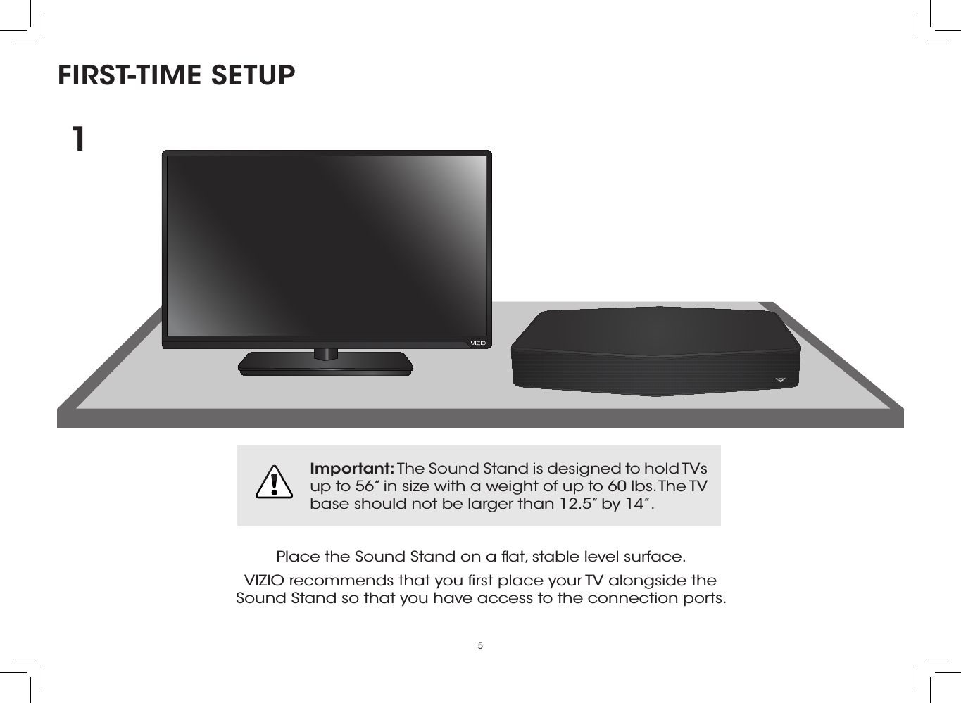 5FIRST-TIME SETUPPlace the Sound Stand on a ﬂat, stable level surface.VIZIO recommends that you ﬁrst place your TV alongside the  Sound Stand so that you have access to the connection ports.1Important: The Sound Stand is designed to hold TVs up to 56” in size with a weight of up to 60 lbs. The TV base should not be larger than 12.5” by 14”.