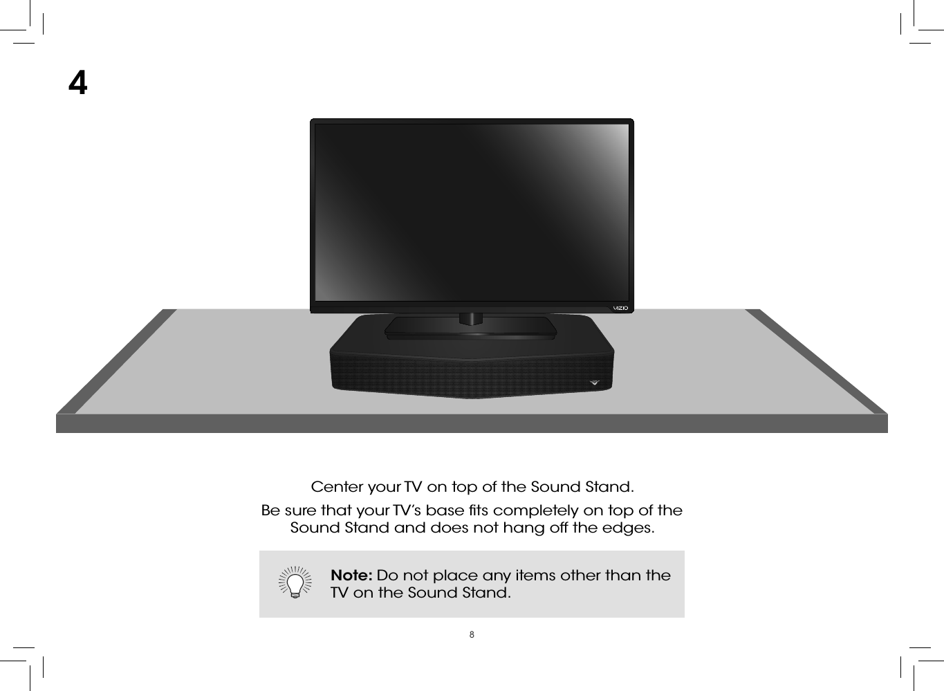 8Center your TV on top of the Sound Stand. Be sure that your TV’s base ﬁts completely on top of the  Sound Stand and does not hang off the edges.4Note: Do not place any items other than the TV on the Sound Stand.