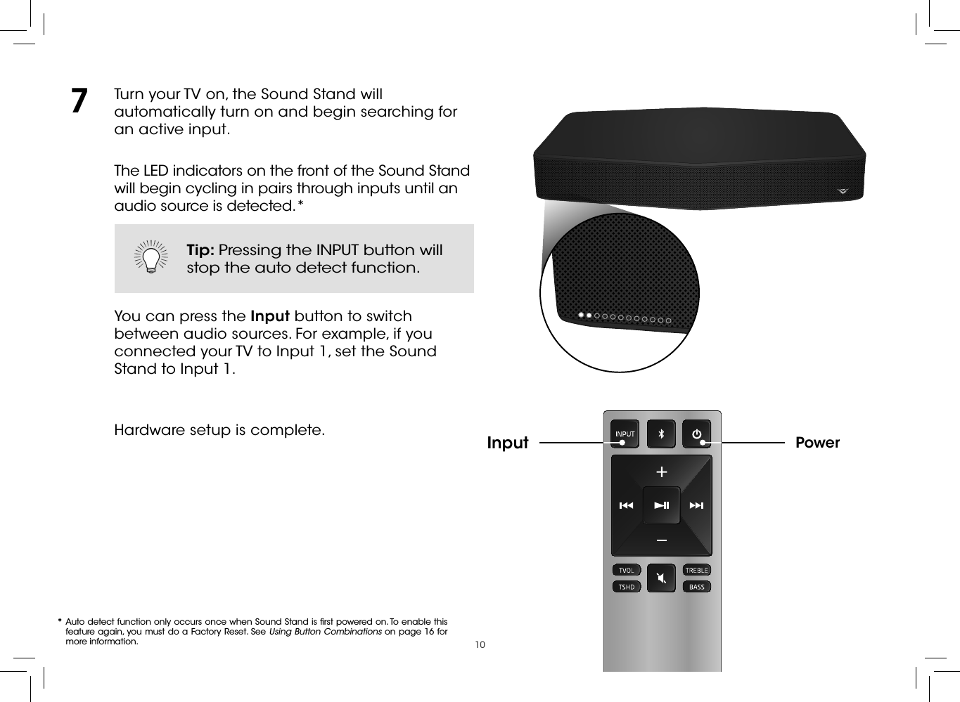 10Turn your TV on, the Sound Stand will automatically turn on and begin searching for an active input.The LED indicators on the front of the Sound Stand will begin cycling in pairs through inputs until an audio source is detected.*You can press the Input button to switch between audio sources. For example, if you connected your TV to Input 1, set the Sound Stand to Input 1.Hardware setup is complete. PowerInput7* Auto detect function only occurs once when Sound Stand is ﬁrst powered on. To enable this feature again, you must do a Factory Reset. See Using Button Combinations on page 16 for more information.Tip: Pressing the INPUT button will stop the auto detect function.