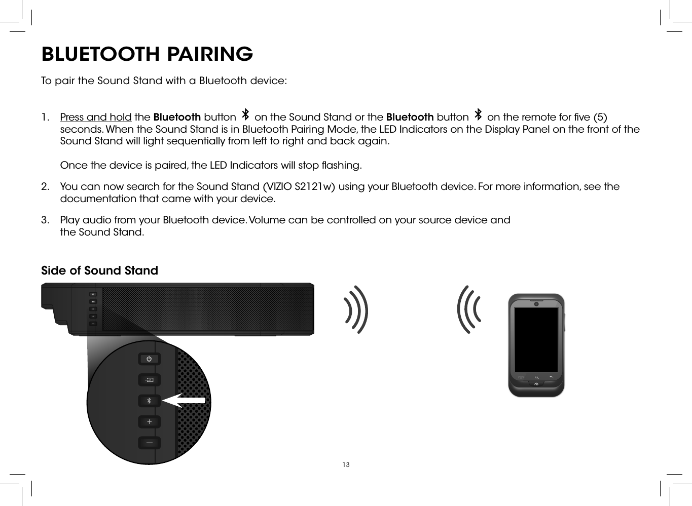 13BLUETOOTH PAIRINGTo pair the Sound Stand with a Bluetooth device: 1.  Press and hold the Bluetooth button     on the Sound Stand or the Bluetooth button     on the remote for ﬁve (5) seconds. When the Sound Stand is in Bluetooth Pairing Mode, the LED Indicators on the Display Panel on the front of the Sound Stand will light sequentially from left to right and back again.  Once the device is paired, the LED Indicators will stop ﬂashing.2.  You can now search for the Sound Stand (VIZIO S2121w) using your Bluetooth device. For more information, see the documentation that came with your device.3.  Play audio from your Bluetooth device. Volume can be controlled on your source device and the Sound Stand.Side of Sound Stand