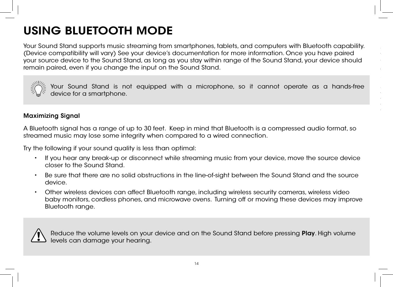 14USING BLUETOOTH MODEYour Sound Stand supports music streaming from smartphones, tablets, and computers with Bluetooth capability. (Device compatibility will vary) See your device’s documentation for more information. Once you have paired your source device to the Sound Stand, as long as you stay within range of the Sound Stand, your device should remain paired, even if you change the input on the Sound Stand.Maximizing SignalA Bluetooth signal has a range of up to 30 feet.  Keep in mind that Bluetooth is a compressed audio format, so streamed music may lose some integrity when compared to a wired connection.Try the following if your sound quality is less than optimal:•  If you hear any break-up or disconnect while streaming music from your device, move the source device closer to the Sound Stand. •  Be sure that there are no solid obstructions in the line-of-sight between the Sound Stand and the source device. •  Other wireless devices can affect Bluetooth range, including wireless security cameras, wireless video baby monitors, cordless phones, and microwave ovens.  Turning off or moving these devices may improve Bluetooth range.Your Sound Stand is not equipped with a microphone, so it cannot operate as a hands-free  device for a smartphone.  Reduce the volume levels on your device and on the Sound Stand before pressing Play. High volume levels can damage your hearing. Connect up to ﬁve (5) different devices to the Sound Stand (devices shown are examples you can use any device). To listen to a device, change the input source on the Sound Stand.Optical, Coaxial, and 3.5mm cables transmit audio only. If connecting a video device, you will need a separate video connection from the device to your TV.