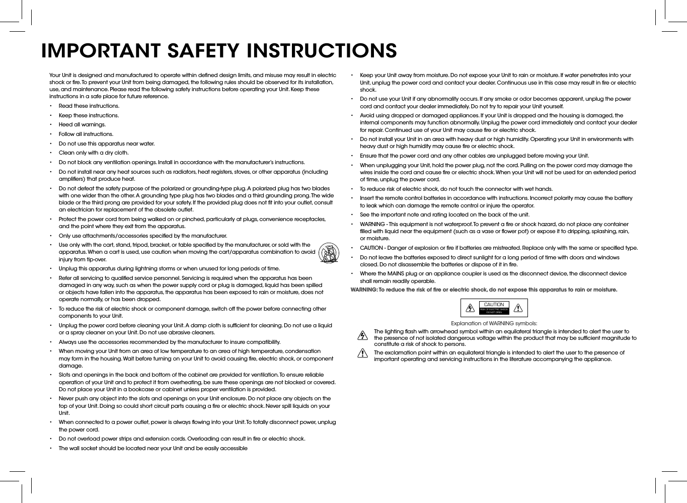 •  Keep your Unit away from moisture. Do not expose your Unit to rain or moisture. If water penetrates into your Unit, unplug the power cord and contact your dealer. Continuous use in this case may result in ﬁre or electric shock.•  Do not use your Unit if any abnormality occurs. If any smoke or odor becomes apparent, unplug the power cord and contact your dealer immediately. Do not try to repair your Unit yourself.•  Avoid using dropped or damaged appliances. If your Unit is dropped and the housing is damaged, the internal components may function abnormally. Unplug the power cord immediately and contact your dealer for repair. Continued use of your Unit may cause ﬁre or electric shock.•  Do not install your Unit in an area with heavy dust or high humidity. Operating your Unit in environments with heavy dust or high humidity may cause ﬁre or electric shock.•  Ensure that the power cord and any other cables are unplugged before moving your Unit.•  When unplugging your Unit, hold the power plug, not the cord. Pulling on the power cord may damage the wires inside the cord and cause ﬁre or electric shock. When your Unit will not be used for an extended period of time, unplug the power cord.•  To reduce risk of electric shock, do not touch the connector with wet hands.•  Insert the remote control batteries in accordance with instructions. Incorrect polarity may cause the battery to leak which can damage the remote control or injure the operator.•  See the important note and rating located on the back of the unit.•  WARNING - This equipment is not waterproof. To prevent a ﬁre or shock hazard, do not place any container ﬁlled with liquid near the equipment (such as a vase or ﬂower pot) or expose it to dripping, splashing, rain, or moisture.•  CAUTION - Danger of explosion or ﬁre if batteries are mistreated. Replace only with the same or speciﬁed type.•  Do not leave the batteries exposed to direct sunlight for a long period of time with doors and windows closed. Do not disassemble the batteries or dispose of it in ﬁre.•  Where the MAINS plug or an appliance coupler is used as the disconnect device, the disconnect device shall remain readily operable.WARNING: To reduce the risk of ﬁre or electric shock, do not expose this apparatus to rain or moisture.Explanation of WARNING symbols:The lighting ﬂash with arrowhead symbol within an equilateral triangle is intended to alert the user to the presence of not isolated dangerous voltage within the product that may be sufﬁcient magnitude to constitute a risk of shock to persons.The exclamation point within an equilateral triangle is intended to alert the user to the presence of important operating and servicing instructions in the literature accompanying the appliance.Your Unit is designed and manufactured to operate within deﬁned design limits, and misuse may result in electric shock or ﬁre. To prevent your Unit from being damaged, the following rules should be observed for its installation, use, and maintenance. Please read the following safety instructions before operating your Unit. Keep these instructions in a safe place for future reference.•  Read these instructions.•  Keep these instructions.•  Heed all warnings.•  Follow all instructions.•  Do not use this apparatus near water.•  Clean only with a dry cloth.•  Do not block any ventilation openings. Install in accordance with the manufacturer’s instructions.•  Do not install near any heat sources such as radiators, heat registers, stoves, or other apparatus (including ampliﬁers) that produce heat.•  Do not defeat the safety purpose of the polarized or grounding-type plug. A polarized plug has two blades with one wider than the other. A grounding type plug has two blades and a third grounding prong. The wide blade or the third prong are provided for your safety. If the provided plug does not ﬁt into your outlet, consult an electrician for replacement of the obsolete outlet.•  Protect the power cord from being walked on or pinched, particularly at plugs, convenience receptacles, and the point where they exit from the apparatus.•  Only use attachments/accessories speciﬁed by the manufacturer.•  Use only with the cart, stand, tripod, bracket, or table speciﬁed by the manufacturer, or sold with the apparatus. When a cart is used, use caution when moving the cart/apparatus combination to avoid injury from tip-over.•  Unplug this apparatus during lightning storms or when unused for long periods of time.•  Refer all servicing to qualiﬁed service personnel. Servicing is required when the apparatus has been damaged in any way, such as when the power supply cord or plug is damaged, liquid has been spilled or objects have fallen into the apparatus, the apparatus has been exposed to rain or moisture, does not operate normally, or has been dropped.•  To reduce the risk of electric shock or component damage, switch off the power before connecting other components to your Unit.•  Unplug the power cord before cleaning your Unit. A damp cloth is sufﬁcient for cleaning. Do not use a liquid or a spray cleaner on your Unit. Do not use abrasive cleaners.•  Always use the accessories recommended by the manufacturer to insure compatibility.•  When moving your Unit from an area of low temperature to an area of high temperature, condensation may form in the housing. Wait before turning on your Unit to avoid causing ﬁre, electric shock, or component damage.•  Slots and openings in the back and bottom of the cabinet are provided for ventilation. To ensure reliable operation of your Unit and to protect it from overheating, be sure these openings are not blocked or covered. Do not place your Unit in a bookcase or cabinet unless proper ventilation is provided.•  Never push any object into the slots and openings on your Unit enclosure. Do not place any objects on the top of your Unit. Doing so could short circuit parts causing a ﬁre or electric shock. Never spill liquids on your Unit.•  When connected to a power outlet, power is always ﬂowing into your Unit. To totally disconnect power, unplug the power cord.•  Do not overload power strips and extension cords. Overloading can result in ﬁre or electric shock.•  The wall socket should be located near your Unit and be easily accessibleIMPORTANT SAFETY INSTRUCTIONSCAUTIONRISK OF ELECTRIC SHOCK DO NOT OPEN