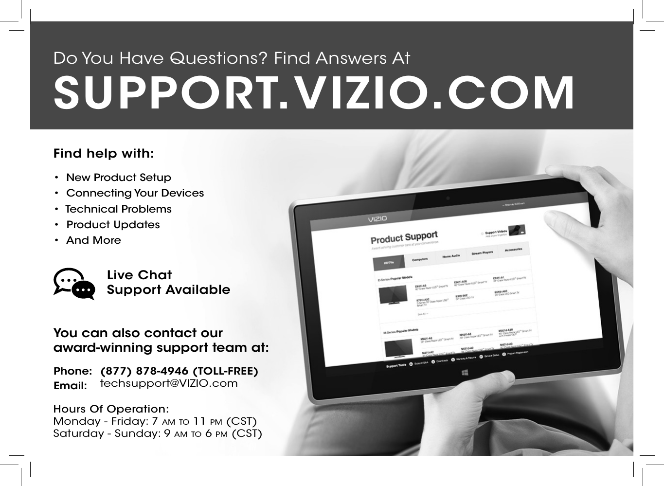 Do You Have Questions? Find Answers AtFind help with:•  New Product Setup•  Connecting Your Devices•  Technical Problems•  Product Updates•  And MoreSUPPORT.VIZIO.COMYou can also contact our  award-winning support team at:Phone:Email:(877) 878-4946 (TOLL-FREE)techsupport@VIZIO.comHours Of Operation:    Monday - Friday: 7 am tO 11 pm (CSt) Saturday - Sunday: 9 am tO 6 pm (CSt)Live Chat  Support Available