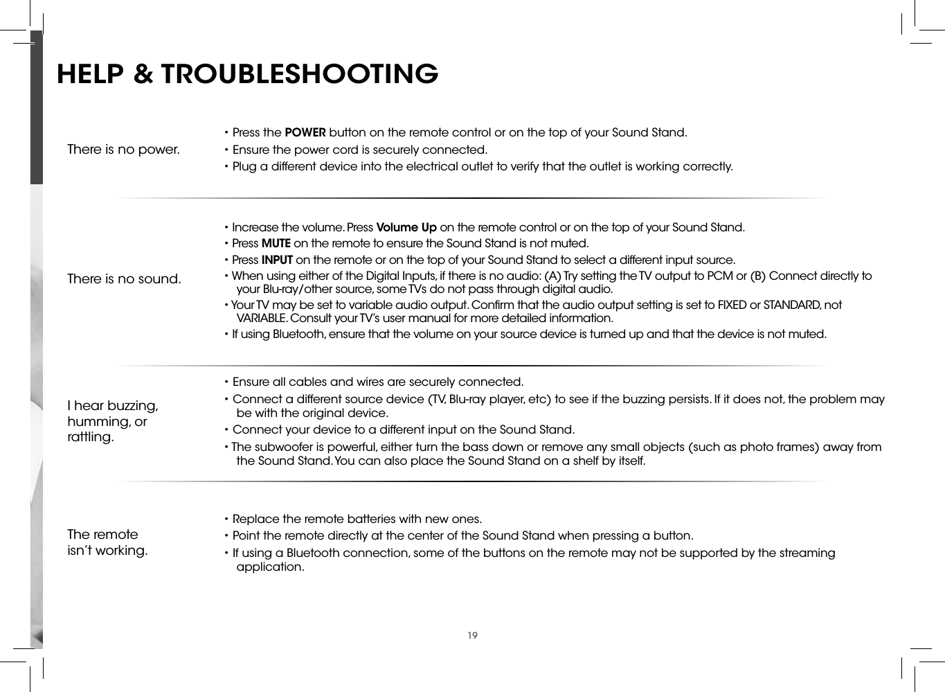 19There is no power.• Press the POWER button on the remote control or on the top of your Sound Stand.• Ensure the power cord is securely connected.• Plug a different device into the electrical outlet to verify that the outlet is working correctly.There is no sound.• Increase the volume. Press Volume Up on the remote control or on the top of your Sound Stand.• Press MUTE on the remote to ensure the Sound Stand is not muted.• Press INPUT on the remote or on the top of your Sound Stand to select a different input source.• When using either of the Digital Inputs, if there is no audio: (A) Try setting the TV output to PCM or (B) Connect directly to your Blu-ray/other source, some TVs do not pass through digital audio.• Your TV may be set to variable audio output. Conﬁrm that the audio output setting is set to FIXED or STANDARD, not VARIABLE. Consult your TV’s user manual for more detailed information.• If using Bluetooth, ensure that the volume on your source device is turned up and that the device is not muted.I hear buzzing, humming, or rattling.• Ensure all cables and wires are securely connected.• Connect a different source device (TV, Blu-ray player, etc) to see if the buzzing persists. If it does not, the problem may be with the original device.• Connect your device to a different input on the Sound Stand.• The subwoofer is powerful, either turn the bass down or remove any small objects (such as photo frames) away from the Sound Stand. You can also place the Sound Stand on a shelf by itself.The remoteisn’t working.• Replace the remote batteries with new ones.• Point the remote directly at the center of the Sound Stand when pressing a button.• If using a Bluetooth connection, some of the buttons on the remote may not be supported by the streaming application.HELP &amp; TROUBLESHOOTING