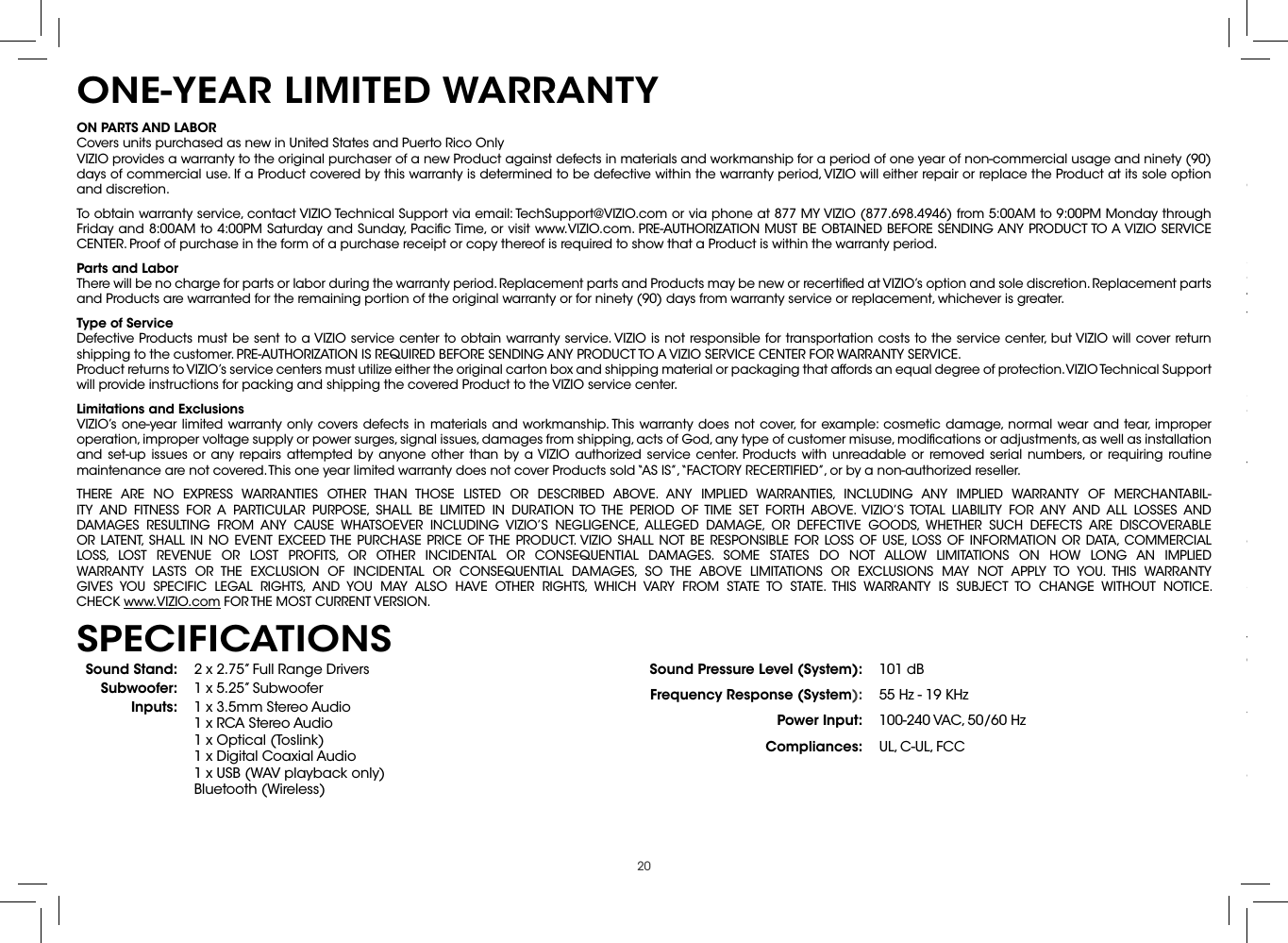 20ON PARTS AND LABORCovers units purchased as new in United States and Puerto Rico OnlyVIZIO provides a warranty to the original purchaser of a new Product against defects in materials and workmanship for a period of one year of non-commercial usage and ninety (90) days of commercial use. If a Product covered by this warranty is determined to be defective within the warranty period, VIZIO will either repair or replace the Product at its sole option and discretion.To obtain warranty service, contact VIZIO Technical Support via email: TechSupport@VIZIO.com or via phone at 877 MY VIZIO (877.698.4946) from 5:00AM to 9:00PM Monday through Friday and 8:00AM to 4:00PM Saturday and Sunday, Paciﬁc Time, or visit www.VIZIO.com. PRE-AUTHORIZATION MUST BE OBTAINED BEFORE SENDING ANY PRODUCT TO A VIZIO SERVICE CENTER. Proof of purchase in the form of a purchase receipt or copy thereof is required to show that a Product is within the warranty period.Parts and LaborThere will be no charge for parts or labor during the warranty period. Replacement parts and Products may be new or recertiﬁed at VIZIO’s option and sole discretion. Replacement parts and Products are warranted for the remaining portion of the original warranty or for ninety (90) days from warranty service or replacement, whichever is greater.Type of ServiceDefective Products must be sent to a VIZIO service center to obtain warranty service. VIZIO is not responsible for transportation costs to the service center, but VIZIO will cover return shipping to the customer. PRE-AUTHORIZATION IS REQUIRED BEFORE SENDING ANY PRODUCT TO A VIZIO SERVICE CENTER FOR WARRANTY SERVICE.Product returns to VIZIO’s service centers must utilize either the original carton box and shipping material or packaging that affords an equal degree of protection. VIZIO Technical Support will provide instructions for packing and shipping the covered Product to the VIZIO service center.Limitations and ExclusionsVIZIO’s one-year limited warranty only covers defects in materials and workmanship. This warranty does not cover, for example: cosmetic damage, normal wear and tear, improper operation, improper voltage supply or power surges, signal issues, damages from shipping, acts of God, any type of customer misuse, modiﬁcations or adjustments, as well as installation and set-up issues or any repairs attempted by anyone other than by a VIZIO authorized service center. Products with unreadable or removed serial numbers, or requiring routine maintenance are not covered. This one year limited warranty does not cover Products sold “AS IS”, “FACTORY RECERTIFIED”, or by a non-authorized reseller.THERE ARE NO EXPRESS WARRANTIES OTHER THAN THOSE LISTED OR DESCRIBED ABOVE. ANY IMPLIED WARRANTIES, INCLUDING ANY IMPLIED WARRANTY OF MERCHANTABIL-ITY AND FITNESS FOR A PARTICULAR PURPOSE, SHALL BE LIMITED IN DURATION TO THE PERIOD OF TIME SET FORTH ABOVE. VIZIO’S TOTAL LIABILITY FOR ANY AND ALL LOSSES AND DAMAGES RESULTING FROM ANY CAUSE WHATSOEVER INCLUDING VIZIO’S NEGLIGENCE, ALLEGED DAMAGE, OR DEFECTIVE GOODS, WHETHER SUCH DEFECTS ARE DISCOVERABLE OR LATENT, SHALL IN NO EVENT EXCEED THE PURCHASE PRICE OF THE PRODUCT. VIZIO SHALL NOT BE RESPONSIBLE FOR LOSS OF USE, LOSS OF INFORMATION OR DATA, COMMERCIAL LOSS, LOST REVENUE OR LOST PROFITS, OR OTHER INCIDENTAL OR CONSEQUENTIAL DAMAGES. SOME STATES DO NOT ALLOW LIMITATIONS ON HOW LONG AN IMPLIED WARRANTY LASTS OR THE EXCLUSION OF INCIDENTAL OR CONSEQUENTIAL DAMAGES, SO THE ABOVE LIMITATIONS OR EXCLUSIONS MAY NOT APPLY TO YOU. THIS WARRANTY GIVES YOU SPECIFIC LEGAL RIGHTS, AND YOU MAY ALSO HAVE OTHER RIGHTS, WHICH VARY FROM STATE TO STATE. THIS WARRANTY IS SUBJECT TO CHANGE WITHOUT NOTICE.  CHECK www.VIZIO.com FOR THE MOST CURRENT VERSION.ONE-YEAR LIMITED WARRANTYSound Stand: 2 x 2.75” Full Range DriversSubwoofer: 1 x 5.25” SubwooferInputs: 1 x 3.5mm Stereo Audio 1 x RCA Stereo Audio 1 x Optical (Toslink) 1 x Digital Coaxial Audio 1 x USB (WAV playback only) Bluetooth (Wireless)Sound Pressure Level (System): 101 dBFrequency Response (System): 55 Hz - 19 KHzPower Input: 100-240 VAC, 50/60 HzCompliances: UL, C-UL, FCCSPECIFICATIONSFCC Class B Radio Interference StatementNOTE: This equipment has been tested and found to comply with the limits for a Class B digital device, pursuant to Part 15 of the FCC Rules. These limits are designed to provide reasonable protection against harmful interference in a residential installation. This equipment generates, uses and can radiate radio frequency energy, and if not installed and used in accordance with the instructions, may cause harmful interference to radio communications. However, there is no guarantee that interference will not occur in a particular installation. If this equipment does cause harmful interference to radio or television reception, which can be determined by turning the equipment off and on, the user is encouraged to try to correct the interference by one or more of the following measures:1.  Reorient or relocate the receiving antenna.2.  Increase the separation between the equipment and receiver.3.  Connect the equipment into an outlet on a circuit different from that to which the receiver is connected.4.  Consult the dealer or an experienced radio/TV technician for help.This device complies with Part 15 of the FCC Rules. Operation is subject to the following two conditions: (1) this device may not cause harmful interference, and (2) this device must accept any interference received, including interference that may cause undesired operation.Notice:1.  The changes or modiﬁcations not expressly approved by the party responsible for compliance could void the user’s authority to operate the equipment.2.  Shielded interface cables and AC power cord, if any, must be used in order to comply with the emission limits.3.  The manufacturer is not responsible for any radio or TV interference caused by unauthorized modiﬁcation to this equipment. It is the responsibilities of the user to correct such interference.RF Exposure InformationThis device meets the government’s requirements for exposure to radio waves. This device is designed and manufactured not to exceed the emission limits for exposure to radio frequency (RF) energy set by the Federal Communications Commission of the U.S. Government. This device complies with FCC radiation exposure limits set forth for an uncontrolled environment.IC StatementOperation is subject to the following two conditions: 1.  This device may not cause interference, and2.  This device must accept any interference, including interference that may cause undesired operation of the device.IC Radiation Exposure StatementThis equipment complies with IC RSS-102 radiation exposure limits set forth for an uncontrolled environment. This equipment should be installed and operated with minimum distance 20cm between the radiator &amp; your body.Disposal and RecyclingYou must dispose of this product properly, according to local laws and regulations. Because this product contains electronic components and a battery, it must be disposed of separately from household waste. Contact local authorities to learn about disposal and recycling options.Other:Image(s) used under license from Shutterstock.comLEGAL &amp; COMPLIANCE