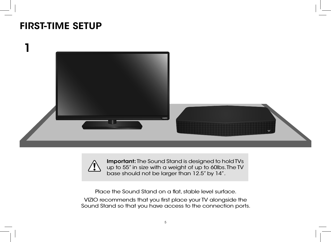 5FIRST-TIME SETUPPlace the Sound Stand on a ﬂat, stable level surface.VIZIO recommends that you ﬁrst place your TV alongside the  Sound Stand so that you have access to the connection ports.1Important: The Sound Stand is designed to hold TVs up to 55” in size with a weight of up to 60lbs. The TV base should not be larger than 12.5” by 14”.