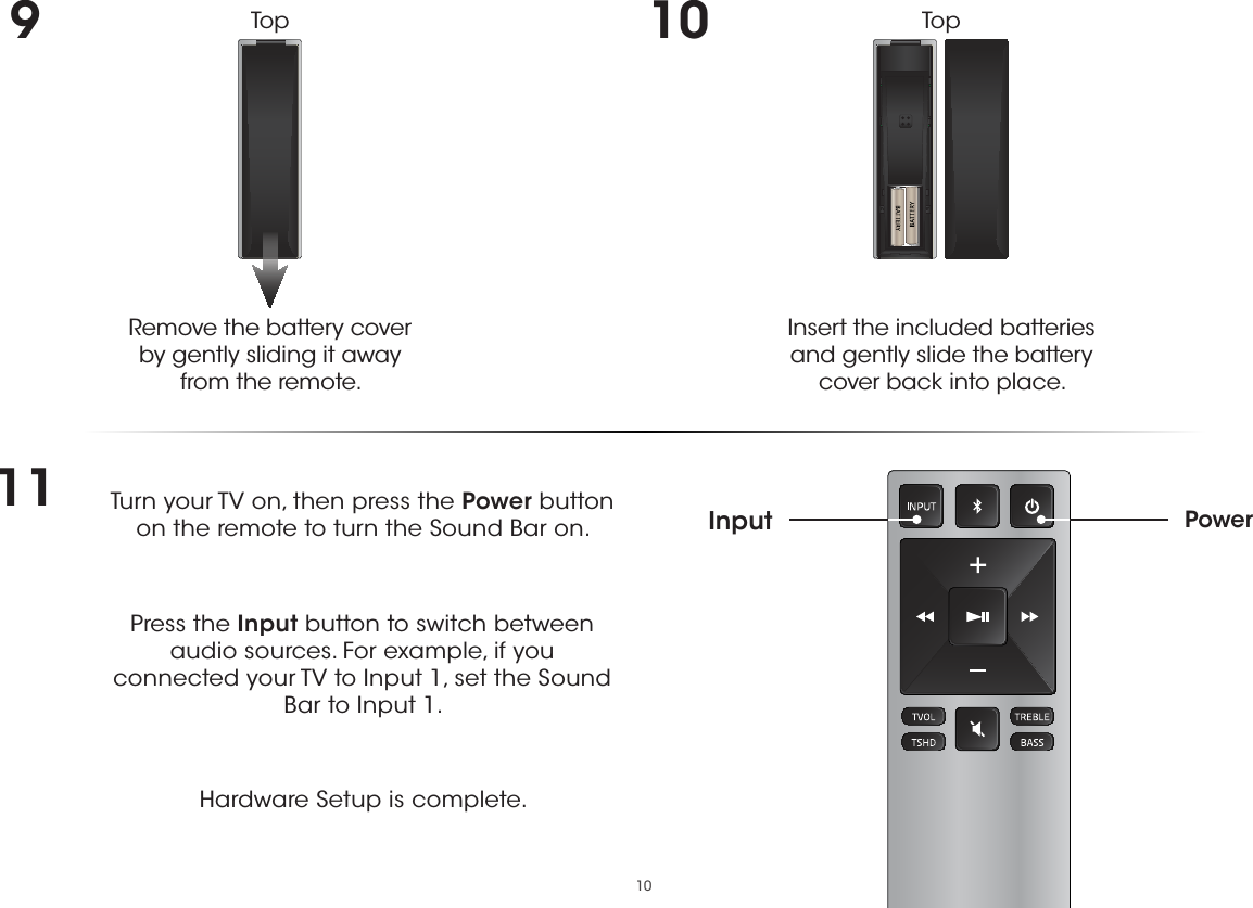 109Remove the battery cover  by gently sliding it away from the remote.10Insert the included batteries and gently slide the battery cover back into place.11 Turn your TV on, then press the Power button on the remote to turn the Sound Bar on. Press the Input button to switch between audio sources. For example, if you connected your TV to Input 1, set the Sound Bar to Input 1.Hardware Setup is complete.PowerInputTop Top 