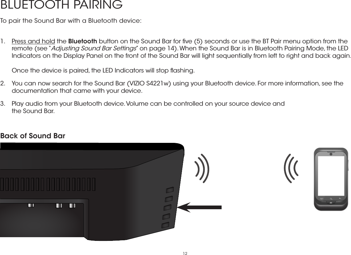 12BLUETOOTH PAIRINGTo pair the Sound Bar with a Bluetooth device: 1.  Press and hold the Bluetooth button on the Sound Bar for ﬁve (5) seconds or use the BT Pair menu option from the remote (see “Adjusting Sound Bar Settings” on page 14). When the Sound Bar is in Bluetooth Pairing Mode, the LED Indicators on the Display Panel on the front of the Sound Bar will light sequentially from left to right and back again.  Once the device is paired, the LED Indicators will stop ﬂashing.2.  You can now search for the Sound Bar (VIZIO S4221w) using your Bluetooth device. For more information, see the documentation that came with your device.3.  Play audio from your Bluetooth device. Volume can be controlled on your source device and the Sound Bar.Back of Sound Bar 