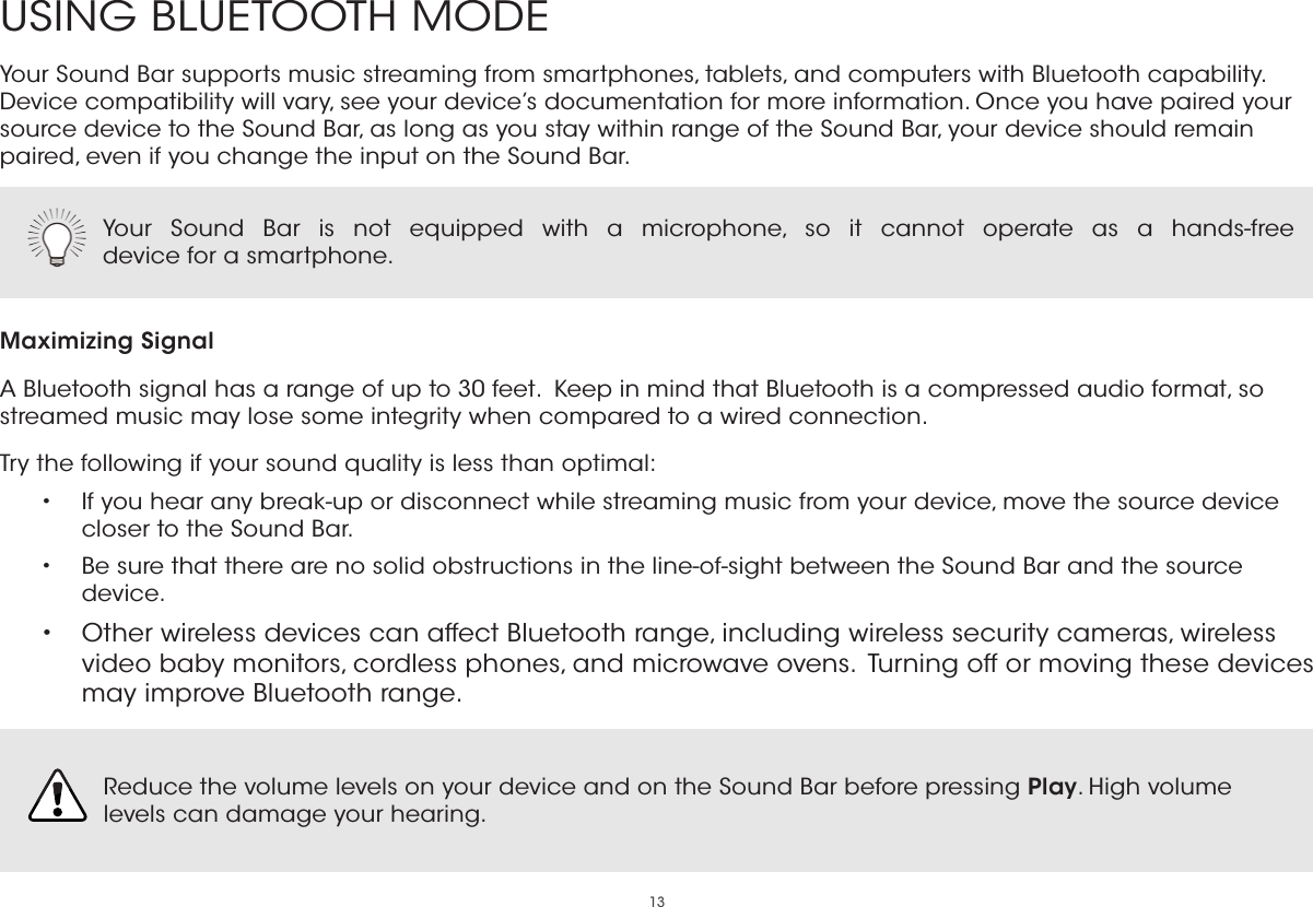 13USING BLUETOOTH MODEYour Sound Bar supports music streaming from smartphones, tablets, and computers with Bluetooth capability. Device compatibility will vary, see your device’s documentation for more information. Once you have paired your source device to the Sound Bar, as long as you stay within range of the Sound Bar, your device should remain paired, even if you change the input on the Sound Bar.Maximizing SignalA Bluetooth signal has a range of up to 30 feet.  Keep in mind that Bluetooth is a compressed audio format, so streamed music may lose some integrity when compared to a wired connection.Try the following if your sound quality is less than optimal:•  If you hear any break-up or disconnect while streaming music from your device, move the source device closer to the Sound Bar. •  Be sure that there are no solid obstructions in the line-of-sight between the Sound Bar and the source device. •  Other wireless devices can affect Bluetooth range, including wireless security cameras, wireless video baby monitors, cordless phones, and microwave ovens.  Turning off or moving these devices may improve Bluetooth range.Your Sound Bar is not equipped with a microphone, so it cannot operate as a hands-free  device for a smartphone.  Reduce the volume levels on your device and on the Sound Bar before pressing Play. High volume levels can damage your hearing.  