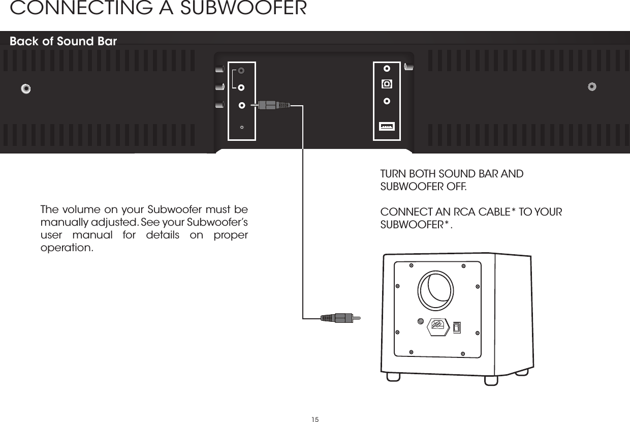 15CONNECTING A SUBWOOFER Back of Sound BarThe volume on your Subwoofer must be manually adjusted. See your Subwoofer’s user manual for details on proper operation.TURN BOTH SOUND BAR AND SUBWOOFER OFF.  CONNECT AN RCA CABLE* TO YOUR SUBWOOFER*. 