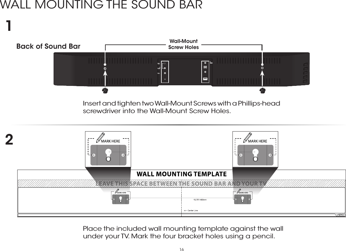 16WALL MOUNTING THE SOUND BARBack of Sound Bar Wall-Mount Screw Holes Insert and tighten two Wall-Mount Screws with a Phillips-head screwdriver into the Wall-Mount Screw Holes. 12Place the included wall mounting template against the wall under your TV. Mark the four bracket holes using a pencil. 