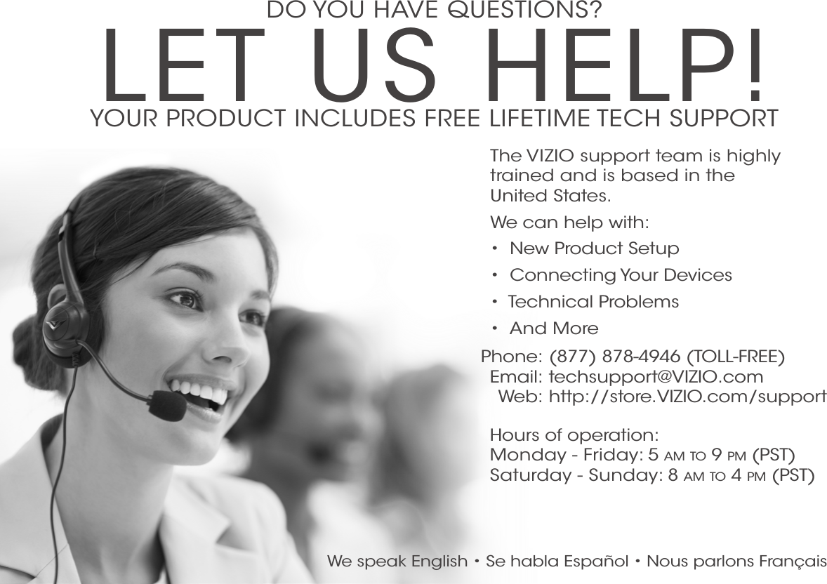 DO YOU HAVE QUESTIONS?LET US HELP!YOUR PRODUCT INCLUDES FREE LIFETIME TECH SUPPORTPhone:Email:Web:(877) 878-4946 (TOLL-FREE)techsupport@VIZIO.com http://store.VIZIO.com/supportHours of operation:    Monday - Friday: 5 am TO 9 pm (pST) Saturday - Sunday: 8 am TO 4 pm (pST)The VIZIO support team is highly trained and is based in the  United States. We can help with:•  New Product Setup•  Connecting Your Devices•  Technical Problems•  And MoreWe speak English • Se habla Español • Nous parlons Français 