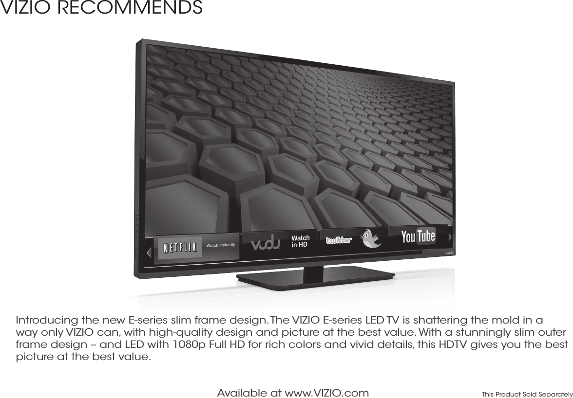 Available at www.VIZIO.com This Product Sold SeparatelyIntroducing the new E-series slim frame design. The VIZIO E-series LED TV is shattering the mold in a way only VIZIO can, with high-quality design and picture at the best value. With a stunningly slim outer frame design – and LED with 1080p Full HD for rich colors and vivid details, this HDTV gives you the best picture at the best value. VIZIO RECOMMENDS 